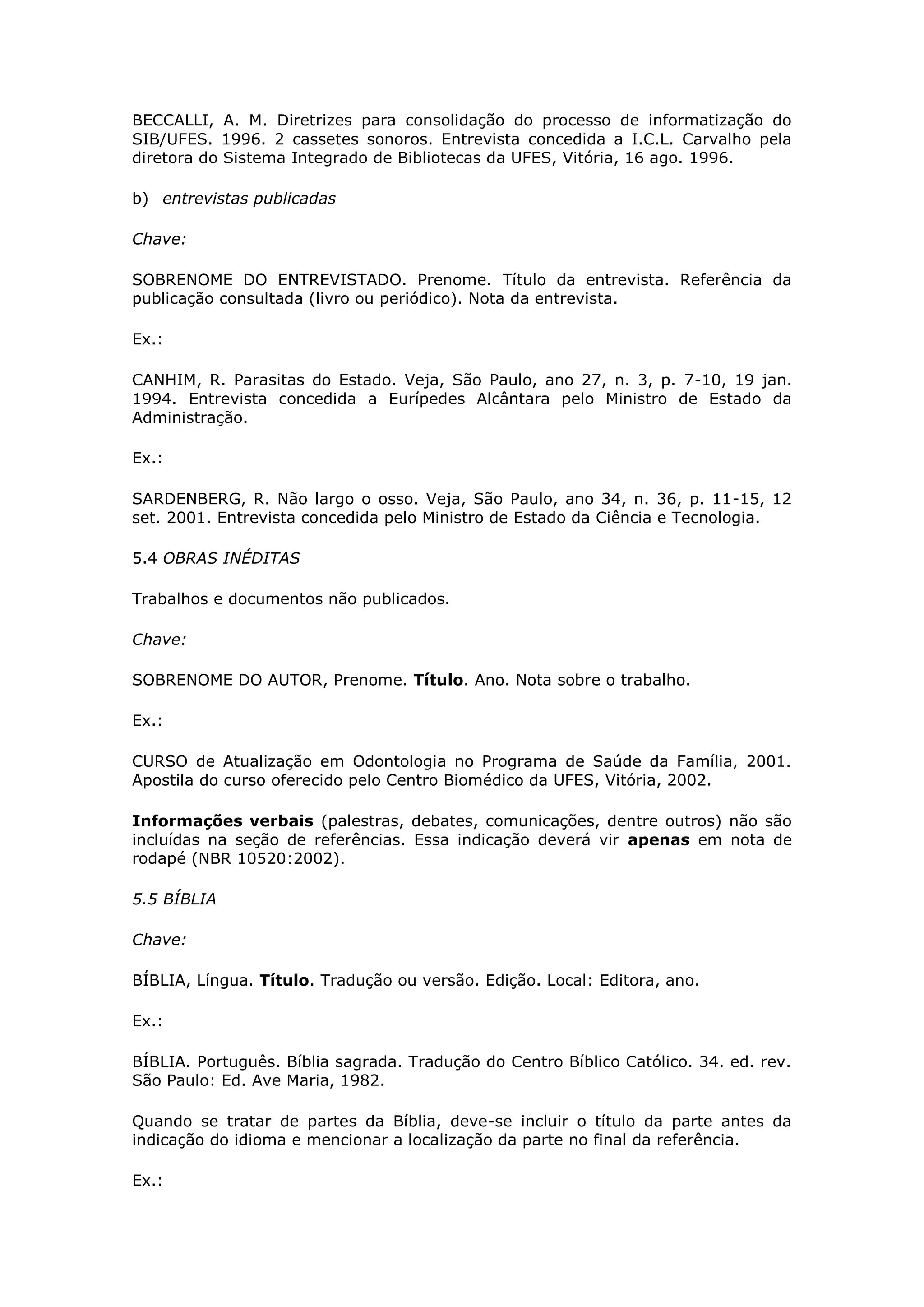 BECCALLI, A. M. Diretrizes para consolidação do processo de informatização do
SIB/UFES. 1996. 2 cassetes sonoros. Entrevista concedida a I.C.L. Carvalho pela
diretora do Sistema Integrado de Bibliotecas da UFES, Vitória, 16 ago. 1996.

b) entrevistas publicadas

Chave:

SOBRENOME DO ENTREVISTADO. Prenome. Título da entrevista. Referência da
publicação consultada (livro ou periódico). Nota da entrevista.

Ex.:

CANHIM, R. Parasitas do Estado. Veja, São Paulo, ano 27, n. 3, p. 7-10, 19 jan.
1994. Entrevista concedida a Eurípedes Alcântara pelo Ministro de Estado da
Administração.

Ex.:

SARDENBERG, R. Não largo o osso. Veja, São Paulo, ano 34, n. 36, p. 11-15, 12
set. 2001. Entrevista concedida pelo Ministro de Estado da Ciência e Tecnologia.

5.4 OBRAS INÉDITAS

Trabalhos e documentos não publicados.

Chave:

SOBRENOME DO AUTOR, Prenome. Título. Ano. Nota sobre o trabalho.

Ex.:

CURSO de Atualização em Odontologia no Programa de Saúde da Família, 2001.
Apostila do curso oferecido pelo Centro Biomédico da UFES, Vitória, 2002.

Informações verbais (palestras, debates, comunicações, dentre outros) não são
incluídas na seção de referências. Essa indicação deverá vir apenas em nota de
rodapé (NBR 10520:2002).

5.5 BÍBLIA

Chave:

BÍBLIA, Língua. Título. Tradução ou versão. Edição. Local: Editora, ano.

Ex.:

BÍBLIA. Português. Bíblia sagrada. Tradução do Centro Bíblico Católico. 34. ed. rev.
São Paulo: Ed. Ave Maria, 1982.

Quando se tratar de partes da Bíblia, deve-se incluir o título da parte antes da
indicação do idioma e mencionar a localização da parte no final da referência.

Ex.:
 