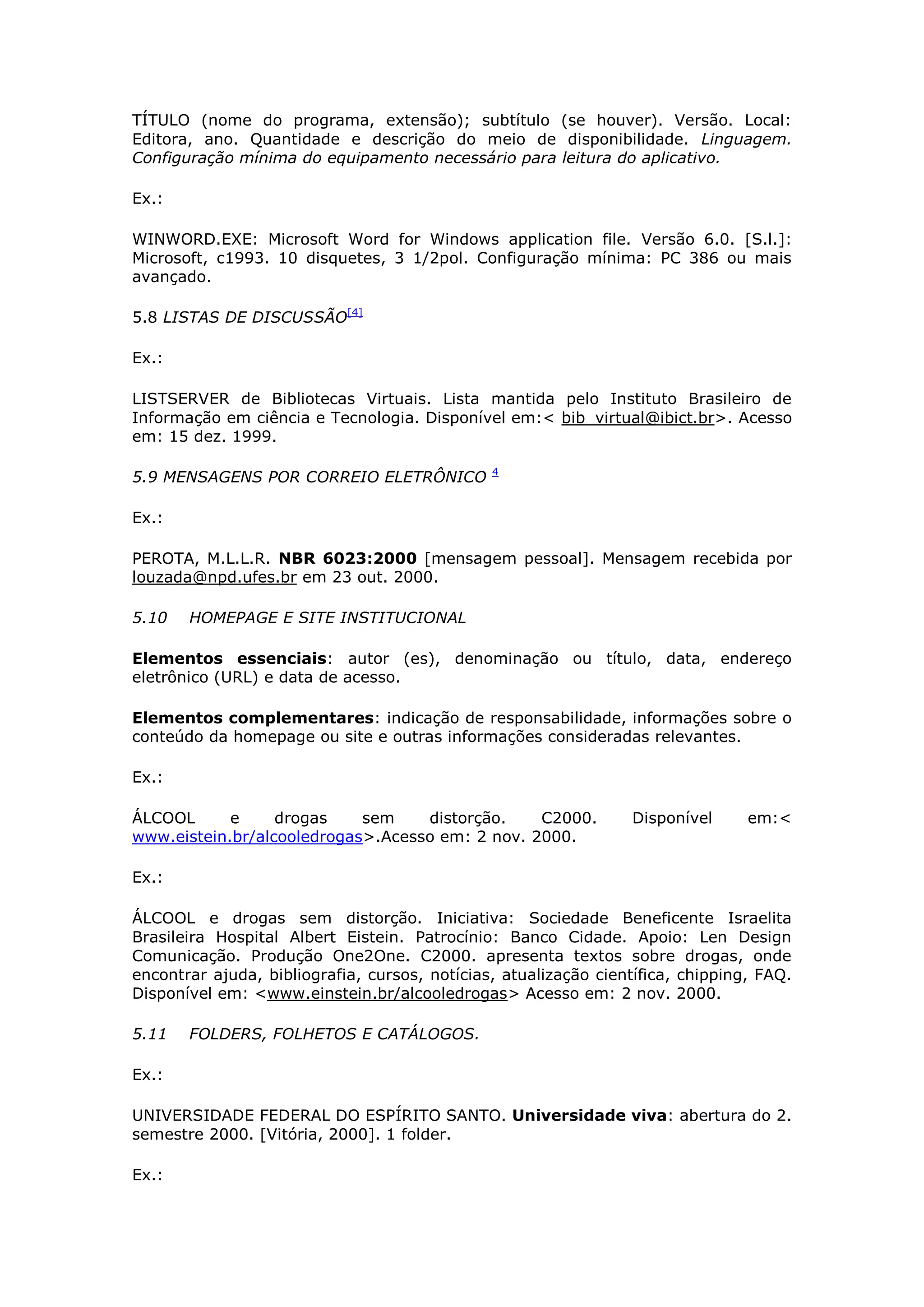 TÍTULO (nome do programa, extensão); subtítulo (se houver). Versão. Local:
Editora, ano. Quantidade e descrição do meio de disponibilidade. Linguagem.
Configuração mínima do equipamento necessário para leitura do aplicativo.

Ex.:

WINWORD.EXE: Microsoft Word for Windows application file. Versão 6.0. [S.l.]:
Microsoft, c1993. 10 disquetes, 3 1/2pol. Configuração mínima: PC 386 ou mais
avançado.

5.8 LISTAS DE DISCUSSÃO[4]

Ex.:

LISTSERVER de Bibliotecas Virtuais. Lista mantida pelo Instituto Brasileiro de
Informação em ciência e Tecnologia. Disponível em:< bib_virtual@ibict.br>. Acesso
em: 15 dez. 1999.

                                               4
5.9 MENSAGENS POR CORREIO ELETRÔNICO

Ex.:

PEROTA, M.L.L.R. NBR 6023:2000 [mensagem pessoal]. Mensagem recebida por
louzada@npd.ufes.br em 23 out. 2000.

5.10   HOMEPAGE E SITE INSTITUCIONAL

Elementos essenciais: autor (es), denominação ou título, data, endereço
eletrônico (URL) e data de acesso.

Elementos complementares: indicação de responsabilidade, informações sobre o
conteúdo da homepage ou site e outras informações consideradas relevantes.

Ex.:

ÁLCOOL      e     drogas    sem    distorção.    C2000.          Disponível      em:<
www.eistein.br/alcooledrogas>.Acesso em: 2 nov. 2000.

Ex.:

ÁLCOOL e drogas sem distorção. Iniciativa: Sociedade Beneficente Israelita
Brasileira Hospital Albert Eistein. Patrocínio: Banco Cidade. Apoio: Len Design
Comunicação. Produção One2One. C2000. apresenta textos sobre drogas, onde
encontrar ajuda, bibliografia, cursos, notícias, atualização científica, chipping, FAQ.
Disponível em: <www.einstein.br/alcooledrogas> Acesso em: 2 nov. 2000.

5.11   FOLDERS, FOLHETOS E CATÁLOGOS.

Ex.:

UNIVERSIDADE FEDERAL DO ESPÍRITO SANTO. Universidade viva: abertura do 2.
semestre 2000. [Vitória, 2000]. 1 folder.

Ex.:
 