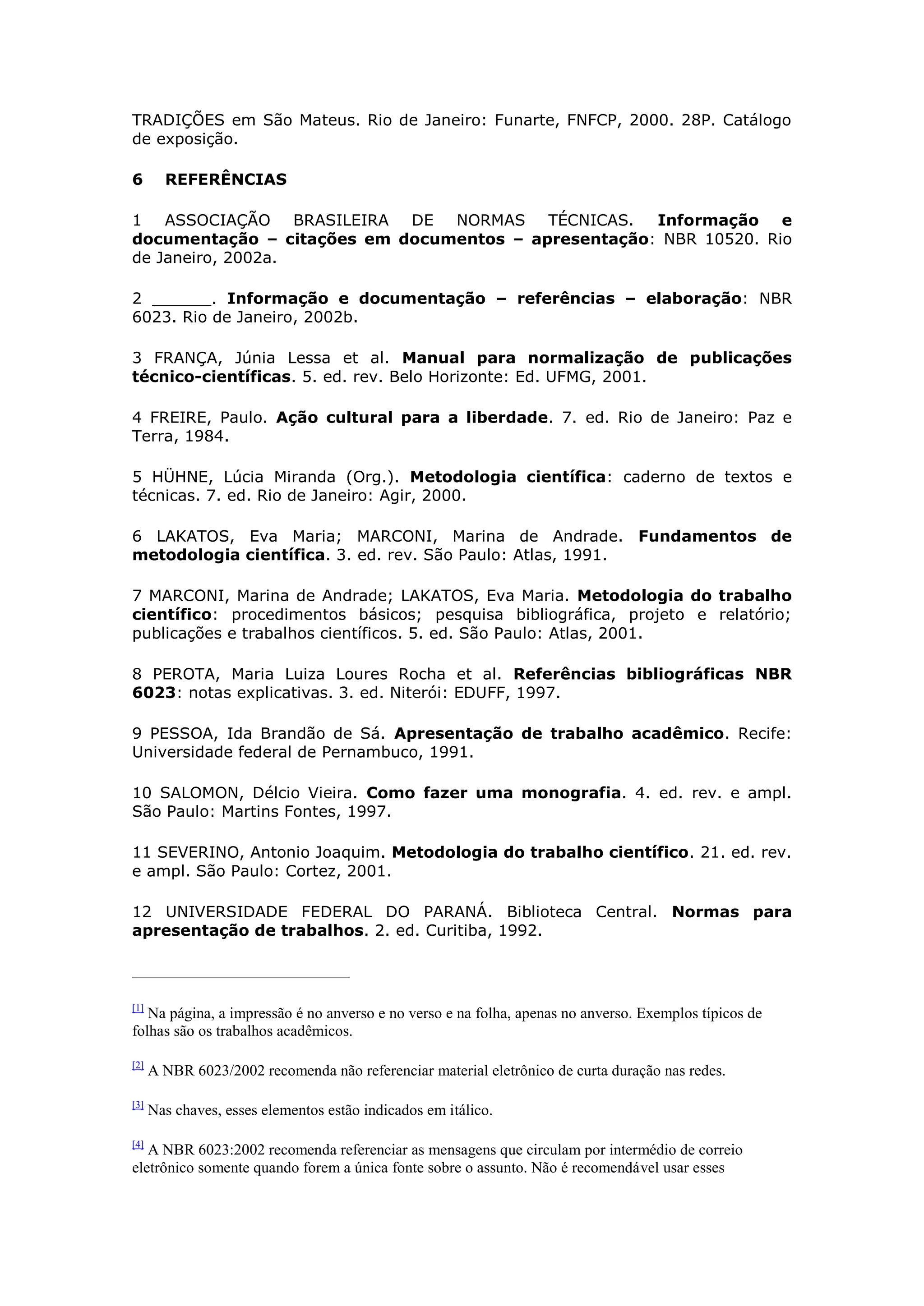TRADIÇÕES em São Mateus. Rio de Janeiro: Funarte, FNFCP, 2000. 28P. Catálogo
de exposição.

6       REFERÊNCIAS

1 ASSOCIAÇÃO BRASILEIRA DE NORMAS TÉCNICAS.          Informação e
documentação – citações em documentos – apresentação: NBR 10520. Rio
de Janeiro, 2002a.

2 ______. Informação e documentação – referências – elaboração: NBR
6023. Rio de Janeiro, 2002b.

3 FRANÇA, Júnia Lessa et al. Manual para normalização de publicações
técnico-científicas. 5. ed. rev. Belo Horizonte: Ed. UFMG, 2001.

4 FREIRE, Paulo. Ação cultural para a liberdade. 7. ed. Rio de Janeiro: Paz e
Terra, 1984.

5 HÜHNE, Lúcia Miranda (Org.). Metodologia científica: caderno de textos e
técnicas. 7. ed. Rio de Janeiro: Agir, 2000.

6 LAKATOS, Eva Maria; MARCONI, Marina de Andrade. Fundamentos de
metodologia científica. 3. ed. rev. São Paulo: Atlas, 1991.

7 MARCONI, Marina de Andrade; LAKATOS, Eva Maria. Metodologia do trabalho
científico: procedimentos básicos; pesquisa bibliográfica, projeto e relatório;
publicações e trabalhos científicos. 5. ed. São Paulo: Atlas, 2001.

8 PEROTA, Maria Luiza Loures Rocha et al. Referências bibliográficas NBR
6023: notas explicativas. 3. ed. Niterói: EDUFF, 1997.

9 PESSOA, Ida Brandão de Sá. Apresentação de trabalho acadêmico. Recife:
Universidade federal de Pernambuco, 1991.

10 SALOMON, Délcio Vieira. Como fazer uma monografia. 4. ed. rev. e ampl.
São Paulo: Martins Fontes, 1997.

11 SEVERINO, Antonio Joaquim. Metodologia do trabalho científico. 21. ed. rev.
e ampl. São Paulo: Cortez, 2001.

12 UNIVERSIDADE FEDERAL DO PARANÁ. Biblioteca Central. Normas para
apresentação de trabalhos. 2. ed. Curitiba, 1992.



[1]
   Na página, a impressão é no anverso e no verso e na folha, apenas no anverso. Exemplos típicos de
folhas são os trabalhos acadêmicos.

[2]
      A NBR 6023/2002 recomenda não referenciar material eletrônico de curta duração nas redes.

[3]
      Nas chaves, esses elementos estão indicados em itálico.

[4]
   A NBR 6023:2002 recomenda referenciar as mensagens que circulam por intermédio de correio
eletrônico somente quando forem a única fonte sobre o assunto. Não é recomendável usar esses
 