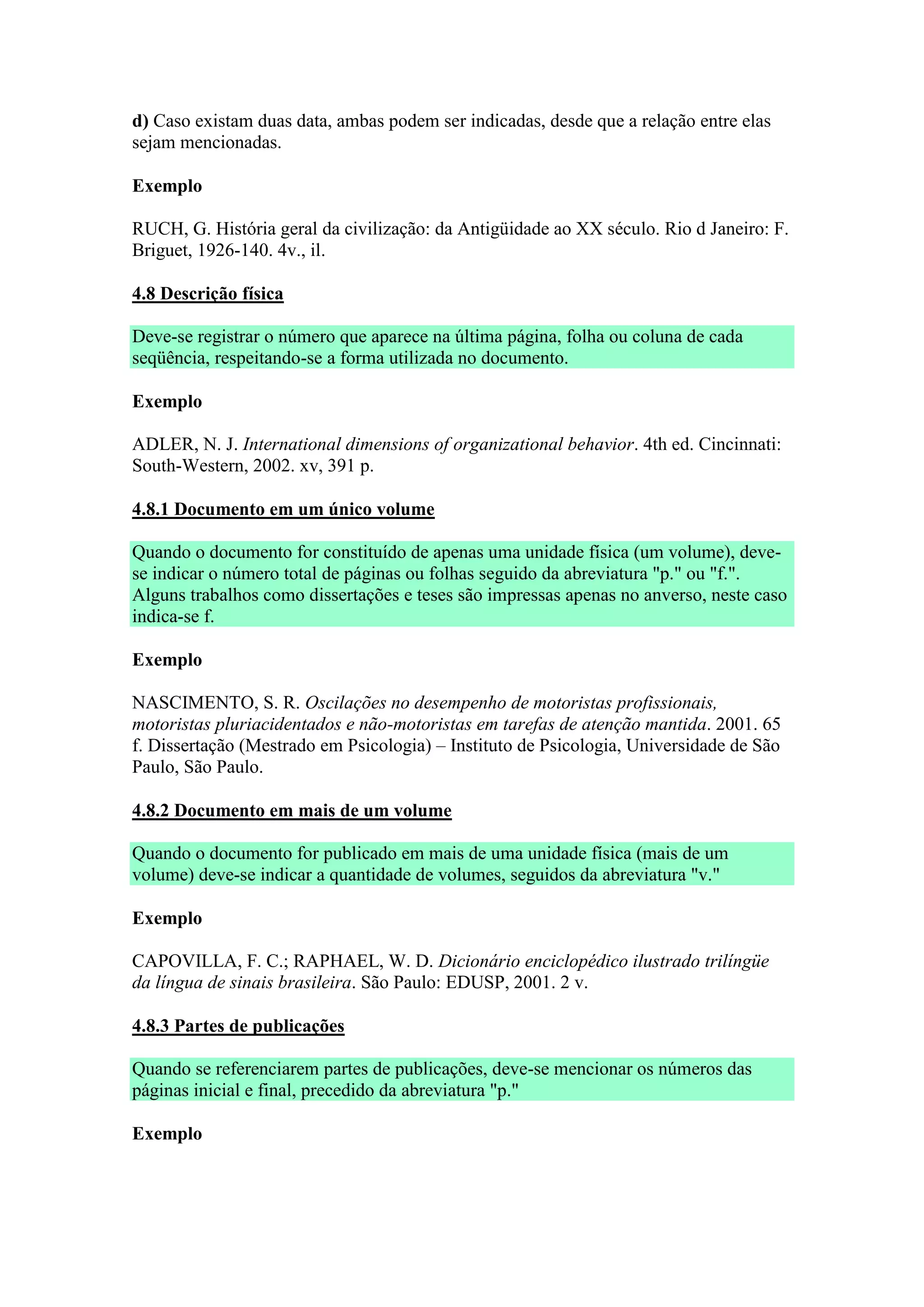 d) Caso existam duas data, ambas podem ser indicadas, desde que a relação entre elas
sejam mencionadas.

Exemplo

RUCH, G. História geral da civilização: da Antigüidade ao XX século. Rio d Janeiro: F.
Briguet, 1926-140. 4v., il.

4.8 Descrição física

Deve-se registrar o número que aparece na última página, folha ou coluna de cada
seqüência, respeitando-se a forma utilizada no documento.

Exemplo

ADLER, N. J. International dimensions of organizational behavior. 4th ed. Cincinnati:
South-Western, 2002. xv, 391 p.

4.8.1 Documento em um único volume

Quando o documento for constituído de apenas uma unidade física (um volume), deve-
se indicar o número total de páginas ou folhas seguido da abreviatura "p." ou "f.".
Alguns trabalhos como dissertações e teses são impressas apenas no anverso, neste caso
indica-se f.

Exemplo

NASCIMENTO, S. R. Oscilações no desempenho de motoristas profissionais,
motoristas pluriacidentados e não-motoristas em tarefas de atenção mantida. 2001. 65
f. Dissertação (Mestrado em Psicologia) – Instituto de Psicologia, Universidade de São
Paulo, São Paulo.

4.8.2 Documento em mais de um volume

Quando o documento for publicado em mais de uma unidade física (mais de um
volume) deve-se indicar a quantidade de volumes, seguidos da abreviatura "v."

Exemplo

CAPOVILLA, F. C.; RAPHAEL, W. D. Dicionário enciclopédico ilustrado trilíngüe
da língua de sinais brasileira. São Paulo: EDUSP, 2001. 2 v.

4.8.3 Partes de publicações

Quando se referenciarem partes de publicações, deve-se mencionar os números das
páginas inicial e final, precedido da abreviatura "p."

Exemplo
 
