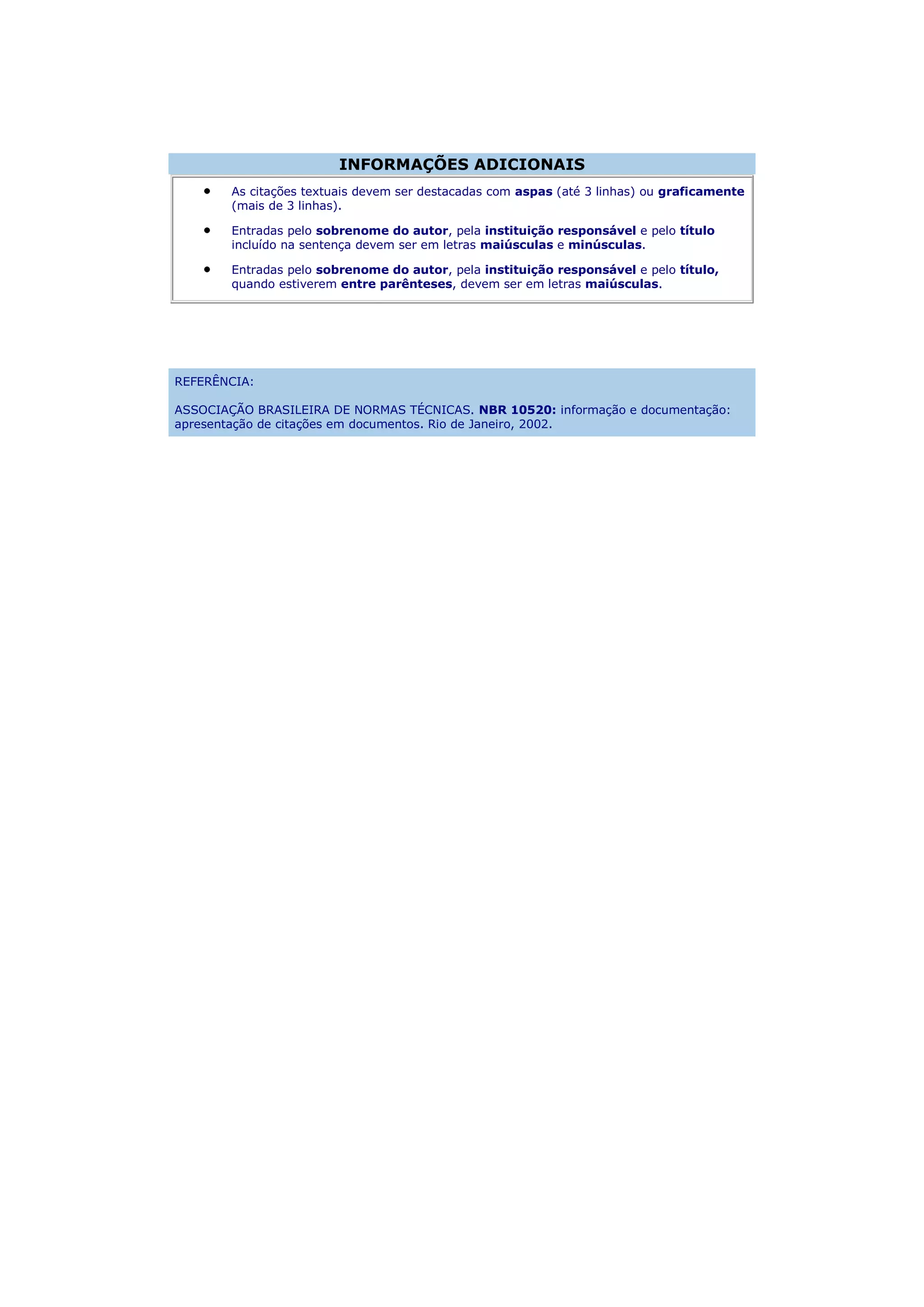 INFORMAÇÕES ADICIONAIS
        As citações textuais devem ser destacadas com aspas (até 3 linhas) ou graficamente
        (mais de 3 linhas).

        Entradas pelo sobrenome do autor, pela instituição responsável e pelo título
        incluído na sentença devem ser em letras maiúsculas e minúsculas.

        Entradas pelo sobrenome do autor, pela instituição responsável e pelo título,
        quando estiverem entre parênteses, devem ser em letras maiúsculas.




REFERÊNCIA:

ASSOCIAÇÃO BRASILEIRA DE NORMAS TÉCNICAS. NBR 10520: informação e documentação:
apresentação de citações em documentos. Rio de Janeiro, 2002.
 