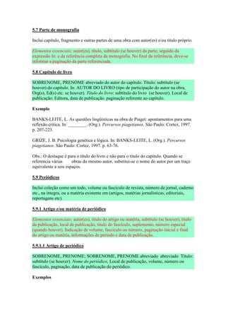 5.7 Parte de monografia

Inclui capítulo, fragmento e outras partes de uma obra com autor(es) e/ou título próprio.

Elementos essenciais: autor(es), título, subtítulo (se houver) da parte, seguido da
expressão In: e da referência completa da monografia. No final da referência, deve-se
informar a paginação da parte referenciada.

5.8 Capítulo de livro

SOBRENOME, PRENOME abreviado do autor do capítulo. Título: subtítulo (se
houver) do capítulo. In: AUTOR DO LIVRO (tipo de participação do autor na obra,
Org(s), Ed(s) etc. se houver). Título do livro: subtítulo do livro (se houver). Local de
publicação: Editora, data de publicação. paginação referente ao capítulo.

Exemplo

BANKS-LEITE, L. As questões lingüísticas na obra de Piaget: apontamentos para uma
reflexão crítica. In: ________. (Org.). Percursos piagetianos. São Paulo: Cortez, 1997.
p. 207-223.

GRIZE, J. B. Psicologia genética e lógica. In: BANKS-LEITE, L. (Org.). Percursos
piagetianos. São Paulo: Cortez, 1997. p. 63-76.

Obs.: O destaque é para o título do livro e não para o título do capítulo. Quando se
referencia várias     obras do mesmo autor, substitui-se o nome do autor por um traço
equivalente a seis espaços.

5.9 Periódicos

Inclui coleção como um todo, volume ou fascículo de revista, número de jornal, caderno
etc., na íntegra, ou a matéria existente em (artigos, matérias jornalísticas, editoriais,
reportagens etc).

5.9.1 Artigo e/ou matéria de periódico

Elementos essenciais: autor(es), título do artigo ou matéria, subtítulo (se houver), título
da publicação, local de publicação, título do fascículo, suplemento, número especial
(quando houver). Indicação de volume, fascículo ou número, paginação inicial e final
do artigo ou matéria, informações de período e data de publicação.

5.9.1.1 Artigo de periódico

SOBRENOME, PRENOME; SOBRENOME, PRENOME abreviado abreviado Título:
subtítulo (se houver). Nome do periódico, Local de publicação, volume, número ou
fascículo, paginação, data de publicação do periódico.

Exemplos
 