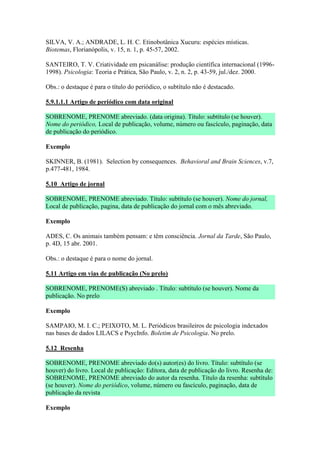 SILVA, V. A.; ANDRADE, L. H. C. Etinobotânica Xucuru: espécies místicas.
Biotemas, Florianópolis, v. 15, n. 1, p. 45-57, 2002.

SANTEIRO, T. V. Criatividade em psicanálise: produção científica internacional (1996-
1998). Psicologia: Teoria e Prática, São Paulo, v. 2, n. 2, p. 43-59, jul./dez. 2000.

Obs.: o destaque é para o título do periódico, o subtítulo não é destacado.

5.9.1.1.1 Artigo de periódico com data original

SOBRENOME, PRENOME abreviado. (data origina). Título: subtítulo (se houver).
Nome do periódico, Local de publicação, volume, número ou fascículo, paginação, data
de publicação do periódico.

Exemplo

SKINNER, B. (1981). Selection by consequences. Behavioral and Brain Sciences, v.7,
p.477-481, 1984.

5.10 Artigo de jornal

SOBRENOME, PRENOME abreviado. Título: subtítulo (se houver). Nome do jornal,
Local de publicação, pagina, data de publicação do jornal com o mês abreviado.

Exemplo

ADES, C. Os animais também pensam: e têm consciência. Jornal da Tarde, São Paulo,
p. 4D, 15 abr. 2001.

Obs.: o destaque é para o nome do jornal.

5.11 Artigo em vias de publicação (No prelo)

SOBRENOME, PRENOME(S) abreviado . Título: subtítulo (se houver). Nome da
publicação. No prelo

Exemplo

SAMPAIO, M. I. C.; PEIXOTO, M. L. Periódicos brasileiros de psicologia indexados
nas bases de dados LILACS e PsycInfo. Boletim de Psicologia. No prelo.

5.12 Resenha

SOBRENOME, PRENOME abreviado do(s) autor(es) do livro. Título: subtítulo (se
houver) do livro. Local de publicação: Editora, data de publicação do livro. Resenha de:
SOBRENOME, PRENOME abreviado do autor da resenha. Título da resenha: subtítulo
(se houver). Nome do periódico, volume, número ou fascículo, paginação, data de
publicação da revista

Exemplo
 