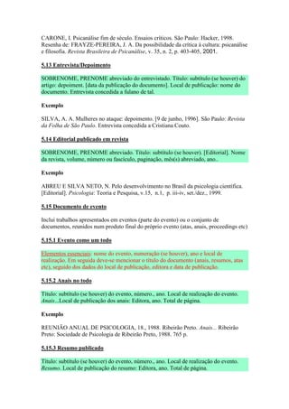 CARONE, I. Psicanálise fim de século. Ensaios críticos. São Paulo: Hacker, 1998.
Resenha de: FRAYZE-PEREIRA, J. A. Da possibilidade da crítica à cultura: psicanálise
e filosofia. Revista Brasileira de Psicanálise, v. 35, n. 2, p. 403-405, 2001.

5.13 Entrevista/Depoimento

SOBRENOME, PRENOME abreviado do entrevistado. Título: subtítulo (se houver) do
artigo: depoiment. [data da publicação do documento]. Local de publicação: nome do
documento. Entrevista concedida a fulano de tal.

Exemplo

SILVA, A. A. Mulheres no ataque: depoimento. [9 de junho, 1996]. São Paulo: Revista
da Folha de São Paulo. Entrevista concedida a Cristiana Couto.

5.14 Editorial publicado em revista

SOBRENOME, PRENOME abreviado. Título: subtítulo (se houver). [Editorial]. Nome
da revista, volume, número ou fascículo, paginação, mês(s) abreviado, ano..

Exemplo

ABREU E SILVA NETO, N. Pelo desenvolvimento no Brasil da psicologia científica.
[Editorial]. Psicologia: Teoria e Pesquisa, v.15, n.1, p. iii-iv, set./dez., 1999.

5.15 Documento de evento

Inclui trabalhos apresentados em eventos (parte do evento) ou o conjunto de
documentos, reunidos num produto final do próprio evento (atas, anais, proceedings etc)

5.15.1 Evento como um todo

Elementos essenciais: nome do evento, numeração (se houver), ano e local de
realização. Em seguida deve-se mencionar o título do documento (anais, resumos, atas
etc), seguido dos dados do local de publicação, editora e data de publicação.

5.15.2 Anais no todo

Título: subtítulo (se houver) do evento, número., ano. Local de realização do evento.
Anais...Local de publicação dos anais: Editora, ano. Total de página.

Exemplo

REUNIÃO ANUAL DE PSICOLOGIA, 18., 1988. Ribeirão Preto. Anais... Ribeirão
Preto: Sociedade de Psicologia de Ribeirão Preto, 1988. 765 p.

5.15.3 Resumo publicado

Título: subtítulo (se houver) do evento, número., ano. Local de realização do evento.
Resumo. Local de publicação do resumo: Editora, ano. Total de página.
 