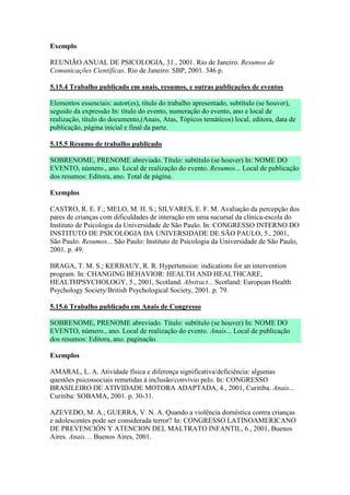 Exemplo

REUNIÃO ANUAL DE PSICOLOGIA, 31., 2001. Rio de Janeiro. Resumos de
Comunicações Científicas. Rio de Janeiro: SBP, 2001. 346 p.

5.15.4 Trabalho publicado em anais, resumos, e outras publicações de eventos

Elementos essenciais: autor(es), título do trabalho apresentado, subtítulo (se houver),
seguido da expressão In: título do evento, numeração do evento, ano e local de
realização, título do documento,(Anais, Atas, Tópicos temáticos) local, editora, data de
publicação, página inicial e final da parte.

5.15.5 Resumo de trabalho publicado

SOBRENOME, PRENOME abreviado. Título: subtítulo (se houver) In: NOME DO
EVENTO, número., ano. Local de realização do evento. Resumos... Local de publicação
dos resumos: Editora, ano. Total de página.

Exemplos

CASTRO, R. E. F.; MELO, M. H. S.; SILVARES, E. F. M. Avaliação da percepção dos
pares de crianças com dificuldades de interação em uma sucursal da clínica-escola do
Instituto de Psicologia da Universidade de São Paulo. In: CONGRESSO INTERNO DO
INSTITUTO DE PSICOLOGIA DA UNIVERSIDADE DE SÃO PAULO, 5., 2001,
São Paulo. Resumos... São Paulo: Instituto de Psicologia da Universidade de São Paulo,
2001. p. 49.

BRAGA, T. M. S.; KERBAUY, R. R. Hypertension: indications for an intervention
program. In: CHANGING BEHAVIOR: HEALTH AND HEALTHCARE,
HEALTHPSYCHOLOGY, 5., 2001, Scotland. Abstract... Scotland: European Health
Psychology Society/British Psychological Society, 2001. p. 79.

5.15.6 Trabalho publicado em Anais de Congresso

SOBRENOME, PRENOME abreviado. Título: subtítulo (se houver) In: NOME DO
EVENTO, número., ano. Local de realização do evento. Anais... Local de publicação
dos resumos: Editora, ano. paginação.

Exemplos

AMARAL, L. A. Atividade física e diferença significativa/deficiência: algumas
questões psicossociais remetidas à inclusão/convívio pelo. In: CONGRESSO
BRASILEIRO DE ATIVIDADE MOTORA ADAPTADA, 4., 2001, Curitiba. Anais...
Curitiba: SOBAMA, 2001. p. 30-31.

AZEVEDO, M. A.; GUERRA, V. N. A. Quando a violência doméstica contra crianças
e adolescentes pode ser considerada terror? In: CONGRESSO LATINOAMERICANO
DE PREVENCIÓN Y ATENCION DEL MALTRATO INFANTIL, 6., 2001, Buenos
Aires. Anais… Buenos Aires, 2001.
 