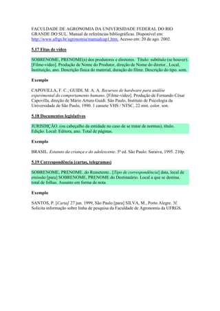 FACULDADE DE AGRONOMIA DA UNIVERSIDADE FEDERAL DO RIO
GRANDE DO SUL. Manual de referências bibliográficas. Disponível em:
http://www.ufrgs.br/agronomia/manualcap1.htm. Acesso em: 20 de ago. 2002.

5.17 Fitas de vídeo

SOBRENOME, PRENOME(s) dos produtores e diretores. Título: subtítulo (se houver).
[Filme-vídeo]. Produção de Nome do Produtor, direção de Nome do diretor.. Local,
Instituição, ano. Descrição física do material, duração do filme. Descrição do tipo. som.

Exemplo

CAPOVILLA, F. C.; GUIDI, M. A. A. Recursos de hardware para análise
experimental do comportamento humano. [Filme-vídeo]. Produção de Fernando César
Capovilla, direção de Mário Arturo Guidi. São Paulo, Instituto de Psicologia da
Universidade de São Paulo, 1990. 1 cassete VHS / NTSC, 22 min. color. son.

5.18 Documentos legislativos

JURISDIÇÃO. (ou cabeçalho da entidade no caso de se tratar de normas), título.
Edição. Local: Editora, ano. Total de páginas.

Exemplo

BRASIL. Estatuto da criança e do adolescente. 5ª ed. São Paulo: Saraiva, 1995. 210p.

5.19 Correspondência (cartas, telegramas)

SOBRENOME, PRENOME. do Remetente.. [Tipo de correspondência] data, local de
emissão [para] SOBRENOME, PRENOME do Destinatário. Local a que se destina.
total de folhas. Assunto em forma de nota.

Exemplo

SANTOS, P. [Carta] 27 jun. 1999, São Paulo [para] SILVA, M., Porto Alegre. 3f.
Solicita informação sobre linha de pesquisa da Faculdade de Agronomia da UFRGS.
 