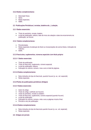 2.2.2 Dados complementares:

       Descrição física;
       Série;
       Notas especiais;
       ISBN.

2.3 Publicações Periódicas ( revistas, boletins etc...) coleção.

2.3.1 Dados essenciais:

       Título do periódico, revista, boletim;
       Local de publicação, editora, data de inicio da coleção e data de encerramento da
       publicação, se houver.

2.3.2 Dados complementares:

       Periodicidade;
       Notas especiais (mudanças de título ou incorporações de outros títulos, indicação de
       índices);
       ISSN.

2.3.3 Fascículos, suplementos, números especiais com título próprio

2.3.3.1 Dados essenciais:

       Título da publicação;
       Título do fascículo, suplemento, número especial;
       Local de publicação, editora;
       Indicação do volume, número, mes e ano e total de páginas.

2.3.3.2 Dados complementares:

       Nota indicativa do tipo do fascículo, quando houver (p. ex.: ed. especial);
       Notas especiais.

2.3.4 Partes de publicações periódicas (Artigos)

2.3.4.1 Dados essenciais:

       Autor do artigo;
       Título do artigo, subtítulo (se houver);
       Título do periódico, revista ou boletim;
       Título do fascículo, suplemento, número especial (quando houver);
       Local de publicação;
       Indicação do volume, número, mês e ano e páginas inicial e final;
       Período e ano de publicação.

2.3.4.2 Dados complementares:

       Nota indicativa do tipo de fascículo quando houver (p. ex.: ed. especial);
       Notas especiais.

2.4 Artigos em jornais
 