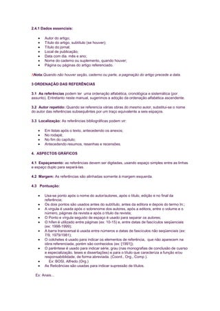 2.4.1 Dados essenciais:

       Autor do artigo;
       Título do artigo, subtítulo (se houver);
       Título do jornal;
       Local de publicação;
       Data com dia. mês e ano;
       Nome do cademo ou suplemento, quando houver;
       Página ou páginas do artigo referenciado.

 Nota:Quando não houver seção, caderno ou parte, a paginação do artigo precede a data.

3 ORDENAÇÃO DAS REFERÊNCIAS

3.1 As referências podem ter uma ordenação alfabética, cronológica e sistemática (por
assunto). Entretanto neste manual, sugerimos a adoção da ordenação alfabética ascendente.

3.2 Autor repetido: Quando se referencía várias obras do mesmo autor, substitui-se o nome
do autor das referências subsequêntes por um traço equivalente a seis espaços.

3.3 Localização: As referências bibliográficas podem vir:

       Em listas após o texto, antecedendo os anexos;
       No rodapé;
       No fim do capítulo;
       Antecedendo resumos, resenhas e recensões.

4. ASPECTOS GRÁFICOS

4.1 Espaçamento: as referências devem ser digitadas, usando espaço simples entre as linhas
e espaço duplo para separá-las.

4.2 Margem: As referências são alinhadas somente à margem esquerda.

4.3 Pontuação:

       Usa-se ponto após o nome do autor/autores, após o título, edição e no final da
       referência;
       Os dois pontos são usados antes do subtítulo, antes da editora e depois do termo In:;
       A virgula é usada após o sobrenome dos autores, após a editora, entre o volume e o
       número, páginas da revista e após o título da revista;
       O Ponto e vírgula seguido de espaço é usado para separar os autores;
       O hífen é utilizado entre páginas (ex: 10-15) e, entre datas de fascículos seqüenciais
       (ex: 1998-1999);
       A barra transversal é usada entre números e datas de fascículos não seqüenciais (ex:
       7/9, 1979/1981);
       O colchetes é usado para indicar os elementos de referência, que não aparecem na
       obra referenciada, porém são conhecidos (ex: [1991]);
       O parêntese é usado para indicar série, grau (nas monografias de conclusão de cusrso
       e especialização, teses e dissertações) e para o título que caracteriza a função e/ou
       responsabiblidade, de forma abreviada. (Coord., Org., Comp.).
          Ex: BOSI, Alfredo (Org.)
       As Reticências são usadas para indicar supressão de títulos.

  Ex: Anais...
 