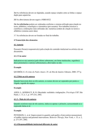 3.4 As referências devem ser digitadas, usando espaço simples entre as linhas e espaço
duplo para separá-las.

3.5 As abreviaturas devem seguir a NBR10522

3.6 As referências podem ser ordenadas conforme o sistema utilizado para citação no
texto, alfabética, cronológica e sistemática (por assunto). Nos trabalhos técnicos e
científicos a ordenações mais utilizadas são: numérica (ordem de citação no texto) e
alfabético (sistema autor data).

3.7 As referências devem ser listadas no final do trabalho.

4 Transcrição dos elementos

4.1 Autoria

Pessoa(s) física(s) responsávei(s) pela criação do conteúdo intelectual ou artístico de um
documento.

4.1.1 Um autor

Indica(m)-se o(s) autor(es) pelo último sobrenome, em letras maiúsculas, seguido(s)
do(s) prenome(s) e outro(s) sobrenome(s), abreviados ou não.

Exemplo

QUEIRÓZ, E. O crime do Padre Amaro. 25. ed. Rio de Janeiro: Ediouro, 2000. 277 p.

4.1.2 Dois ou três autores

Quando houverem dois ou três autores, os nomes devem ser separados por ponto-e-
vírgula, seguido de espaço.

Exemplo

ADES, L.; KERBAUY, R. R. Obesidade: realidade e indignações. Psicologia USP, São
Paulo, v. 13, n. 1, p. 197-216, 2002.

4.1.3 - Mais de três autores

Quando existirem mais de três autores, indica-se apenas o primeiro, acrescentando-se a
expressão latina et al.

Exemplo

PETERSON, L. et al. Improvement in quantity and quality of prevention measurement
of toddler injuries and parental interventions. Behavior Therapy, New York, v. 33, n. 2,
p. 271-297, 2002.

4.1.4 Responsabilidade intelectual diferente de autor
 