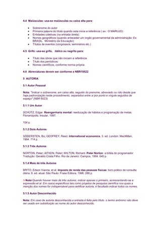 4.4 Maiúsculas: usa-se maiúsculas ou caixa alta para:

         Sobrenome do autor
         Primeira palavra do título quando esta inicia a referência ( ex.: O MARUJO)
         Entidades coletivas (na entrada direta)
         Nomes geográficos (quando anteceder um orgão governamental da administração: Ex:
         BRASIL. Ministério da Educação);
         Títulos de eventos (congressos, seminários etc.)

4.5 Grifo: usa-se grifo, itálico ou negrito para:

         Título das obras que não iniciam a referência
         Título dos periódicos;
         Nomes científicos, conforme norma própria.

4.6 Abreviaturas devem ser conforme a NBR10522

5 AUTORIA

5.1 Autor Pessoal

Nota: "Indicar o sobrenome, em caixa alta, seguido do prenome, abreviado ou não desde que
haja padronização neste procedimento, separados entre si por ponto e vírgula seguidos de
espaço" (NBR 6023)

5.1.1 Um Autor

SCHÜTZ, Edgar. Reengenharia mental: reeducação de hábitos e programação de metas.
Florianópolis: Insular, 1997.

104 p.

5.1.2 Dois Autores

SÓDERSTEN, Bo; GEOFREY, Reed. International economics. 3. ed. London: MacMillan,
1994. 714 p.

5.1.3 Três Autores

NORTON, Peter; AITKEN, Peter; WILTON, Richard. Peter Norton: a bíblia do programador.
Tradução: Geraldo Costa Filho. Rio de Janeiro: Campos, 1994. 640 p.

5.1.4 Mais de três Autores

BRITO, Edson Vianna, et al. Imposto de renda das pessoas físicas: livro prático de consulta
diária. 6. ed. atual. São Paulo: Frase Editora, 1996. 288 p.

  Nota:Quando houver mais de três autores, indicar apenas o primeiro, acrescentando-se a
expressão et al. Em casos especificos tais como projetos de pesquisa científica nos quais a
menção dos nomes for indispensável para certificar autoria, é facultado indicar todos os nomes.

5.1.5 Autor Desconhecido

Nota: Em caso de autoria desconhecida a entrada é feita pelo título. o termo anônimo não deve
ser usado em substituição ao nome do autor desconhecido.
 