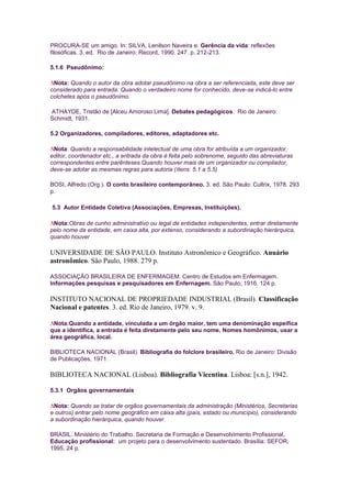 PROCURA-SE um amigo. In: SILVA, Lenilson Naveira e. Gerência da vida: reflexões
filosóficas. 3. ed. Rio de Janeiro: Record, 1990. 247. p. 212-213.

5.1.6 Pseudônimo:

 Nota: Quando o autor da obra adotar pseudônimo na obra a ser referenciada, este deve ser
considerado para entrada. Quando o verdadeiro nome for conhecido, deve-se indicá-lo entre
colchetes após o pseudônimo.

ATHAYDE, Tristão de [Alceu Amoroso Lima]. Debates pedagógicos. Rio de Janeiro:
Schmidt, 1931.

5.2 Organizadores, compiladores, editores, adaptadores etc.

 Nota: Quando a responsabilidade intelectual de uma obra for atribuída a um organizador,
editor, coordenador etc., a entrada da obra é feita pelo sobrenome, seguido das abreviaturas
correspondentes entre parênteses.Quando houver mais de um organizador ou compilador,
deve-se adotar as mesmas regras para autoria (ítens: 5.1 a 5.5)

BOSI, Alfredo (Org.). O conto brasileiro contemporâneo. 3. ed. São Paulo: Cultrix, 1978. 293
p.

5.3 Autor Entidade Coletiva (Associações, Empresas, Instituições).

 Nota:Obras de cunho administrativo ou legal de entidades independentes, entrar diretamente
pelo nome da entidade, em caixa alta, por extenso, considerando a subordinação hierárquica,
quando houver

UNIVERSIDADE DE SÃO PAULO. Instituto Astronômico e Geográfico. Anuário
astronômico. São Paulo, 1988. 279 p.

ASSOCIAÇÃO BRASILEIRA DE ENFERMAGEM. Centro de Estudos em Enfermagem.
Informações pesquisas e pesquisadores em Enfernagem. São Paulo, 1916. 124 p.

INSTITUTO NACIONAL DE PROPRIEDADE INDUSTRIAL (Brasil). Classificação
Nacional e patentes. 3. ed. Rio de Janeiro, 1979. v. 9.

 Nota:Quando a entidade, vinculada a um órgão maior, tem uma denominação espeífica
que a identifica, a entrada é feita diretamente pelo seu nome. Nomes homônimos, usar a
área geográfica, local.

BIBLIOTECA NACIONAL (Brasil). Bibliografia do folclore brasileiro. Rio de Janeiro: Divisão
de Publicações, 1971.

BIBLIOTECA NACIONAL (Lisboa). Bibliografia Vicentina. Lisboa: [s.n.], 1942.

5.3.1 Orgãos governamentais

 Nota: Quando se tratar de orgãos governamentais da administração (Ministérios, Secretarias
e outros) entrar pelo nome geográfico em caixa alta (país, estado ou município), considerando
a subordinação hierárquica, quando houver.

BRASIL. Ministério do Trabalho. Secretaria de Formação e Desenvolvimento Profissional.
Educação profissional: um projeto para o desenvolvimento sustentado. Brasília: SEFOR,
1995. 24 p.
 