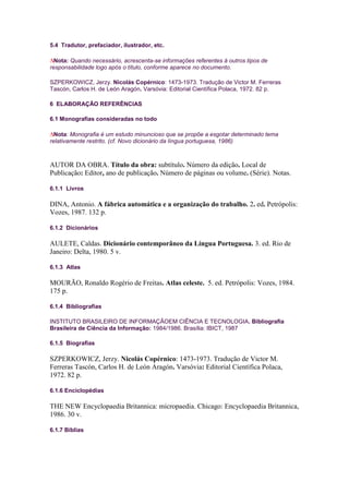 5.4 Tradutor, prefaciador, ilustrador, etc.

  Nota: Quando necessário, acrescenta-se informações referentes à outros tipos de
responsabilidade logo após o título, conforme aparece no documento.

SZPERKOWICZ, Jerzy. Nicolás Copérnico: 1473-1973. Tradução de Victor M. Ferreras
Tascón, Carlos H. de León Aragón. Varsóvia: Editorial Científica Polaca, 1972. 82 p.

6 ELABORAÇÃO REFERÊNCIAS

6.1 Monografias consideradas no todo

  Nota: Monografia é um estudo minuncioso que se propõe a esgotar determinado tema
relativamente restrito. (cf. Novo dicionário da língua portuguesa, 1986)



AUTOR DA OBRA. Título da obra: subtítulo. Número da edição. Local de
Publicação: Editor, ano de publicação. Número de páginas ou volume. (Série). Notas.

6.1.1 Livros

DINA, Antonio. A fábrica automática e a organização do trabalho. 2. ed. Petrópolis:
Vozes, 1987. 132 p.

6.1.2 Dicionários

AULETE, Caldas. Dicionário contemporâneo da Língua Portuguesa. 3. ed. Rio de
Janeiro: Delta, 1980. 5 v.

6.1.3 Atlas

MOURÃO, Ronaldo Rogério de Freitas. Atlas celeste. 5. ed. Petrópolis: Vozes, 1984.
175 p.

6.1.4 Bibliografias

INSTITUTO BRASILEIRO DE INFORMAÇÃOEM CIÊNCIA E TECNOLOGIA. Bibliografia
Brasileira de Ciência da Informação: 1984/1986. Brasília: IBICT, 1987

6.1.5 Biografias

SZPERKOWICZ, Jerzy. Nicolás Copérnico: 1473-1973. Tradução de Victor M.
Ferreras Tascón, Carlos H. de León Aragón. Varsóvia: Editorial Científica Polaca,
1972. 82 p.

6.1.6 Enciclopédias

THE NEW Encyclopaedia Britannica: micropaedia. Chicago: Encyclopaedia Britannica,
1986. 30 v.

6.1.7 Bíblias
 