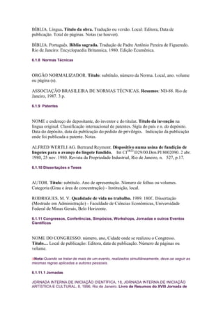 BÍBLIA. Língua. Título da obra. Tradução ou versão. Local: Editora, Data de
publicação. Total de páginas. Notas (se houver).

BÍBLIA. Português. Bíblia sagrada. Tradução de Padre Antônio Pereira de Figueredo.
Rio de Janeiro: Encyclopaedia Britannica, 1980. Edição Ecumênica.

6.1.8 Normas Técnicas



ORGÃO NORMALIZADOR. Título: subtítulo, número da Norma. Local, ano. volume
ou página (s).

ASSOCIAÇÃO BRASILEIRA DE NORMAS TÉCNICAS. Resumos: NB-88. Rio de
Janeiro, 1987. 3 p.

6.1.9 Patentes



NOME e endereço do depositante, do inventor e do titular. Título da invenção na
língua original. Classificação internacional de patentes. Sigla do país e n. do depósito.
Data do depósito, data da publicação do pedido de privilégio. Indicação da publicação
onde foi publicada a patente. Notas.

ALFRED WERTLI AG. Bertrand Reymont. Dispositivo numa usina de fundição de
lingotes para o avanço do lingote fundido. Int CI3B22 D29/00.Den.PI 8002090. 2 abr.
1980, 25 nov. 1980. Revista da Propriedade Industrial, Rio de Janeiro, n. 527, p.17.

6.1.10 Dissertações e Teses



AUTOR. Título: subtítulo. Ano de apresentação. Número de folhas ou volumes.
Categoria (Grau e área de concentração) - Instituição, local.

RODRIGUES, M. V. Qualidade de vida no trabalho. 1989. 180f.. Dissertação
(Mestrado em Administração) - Faculdade de Ciências Econômicas, Universidade
Federal de Minas Gerais, Belo Horizonte.

6.1.11 Congressos, Conferências, Simpósios, Workshops, Jornadas e outros Eventos
Científicos



NOME DO CONGRESSO. número, ano, Cidade onde se realizou o Congresso.
Título… Local de publicação: Editora, data de publicação. Número de páginas ou
volume.

 Nota:Quando se tratar de mais de um evento, realizados simultâneamente, deve-se seguir as
mesmas regras aplicadas a autores pessoais.

6.1.11.1 Jornadas

JORNADA INTERNA DE INICIAÇÃO CIENTÍFICA, 18, JORNADA INTERNA DE INICIAÇÃO
ARTÍSTICA E CULTURAL, 8, 1996, Rio de Janeiro. Livro de Resumos do XVIII Jornada de
 