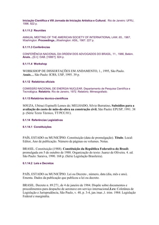 Iniciação Científica e VIII Jornada de Iniciação Artística e Cultural. Rio de Janeiro: UFRJ,
1996. 822 p.

6.1.11.2 Reuniões

ANNUAL MEETING OF THE AMERICAN SOCIETY OF INTERNATIONAL LAW, 65., 1967,
Washington. Proceedings...Washington: ASIL, 1967. 227 p.

6.1.11.3 Conferências

CONFERÊNCIA NACIONAL DA ORDEM DOS ADVOGADOS DO BRASIL, 11., 1986, Belém.
Anais…[S.l.]: OAB, [1986?]. 924 p.

6.1.11.4 Workshop

WORKSHOP DE DISSERTAÇÕES EM ANDAMENTO, 1., 1995, São Paulo.
Anais… São Paulo: ICRS, USP, 1995. 39 p.

6.1.12 Relatórios oficiais

COMISSÃO NACIONAL DE ENERGIA NUCLEAR. Departamento de Pesquisa Científica e
Tecnológica. Relatório. Rio de Janeiro, 1972. Relatório. Mimeografado.

6.1.13 Relatórios técnico-científicos

SOUZA, Ubiraci Espinelli Lemes de; MELHADO, Silvio Burratino. Subsídios para a
avaliação do custo de mão-de-obra na construção civil. São Paulo: EPUSP, 1991. 38
p. (Série Texto Técnico, TT/PCC/01).

6.1.14 Referências Legislativas

6.1.14.1 Constituições



PAÍS, ESTADO ou MUNICÍPIO. Constituição (data de promulgação). Título. Local:
Editor, Ano de publicação. Número de páginas ou volumes. Notas.

BRASIL. Constituição (1988). Constituição da República Federativa do Brasil:
promulgada em 5 de outubro de 1988. Organização do texto: Juarez de Oliveira. 4. ed.
São Paulo: Saraiva, 1990. 168 p. (Série Legislação Brasileira).

6.1.14.2 Leis e Decretos



PAÍS, ESTADO ou MUNICÍPIO. Lei ou Decreto , número, data (dia, mês e ano).
Ementa. Dados da publicação que publicou a lei ou decreto.

BRASIL. Decreto n. 89.271, de 4 de janeiro de 1984. Dispõe sobre documentos e
procedimentos para despacho de aeronave em serviço internacional.Lex: Coletânea de
Legislação e Jurisprudência, São Paulo, v. 48, p. 3-4, jan./mar.,1. trim. 1984. Legislação
Federal e marginália.
 