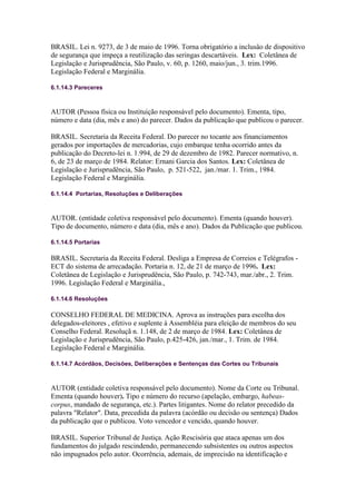 BRASIL. Lei n. 9273, de 3 de maio de 1996. Torna obrigatório a inclusâo de dispositivo
de segurança que impeça a reutilização das seringas descartáveis. Lex: Coletânea de
Legislação e Jurisprudência, São Paulo, v. 60, p. 1260, maio/jun., 3. trim.1996.
Legislação Federal e Marginália.

6.1.14.3 Pareceres



AUTOR (Pessoa física ou Instituição responsável pelo documento). Ementa, tipo,
número e data (dia, mês e ano) do parecer. Dados da publicação que publicou o parecer.

BRASIL. Secretaria da Receita Federal. Do parecer no tocante aos financiamentos
gerados por importações de mercadorias, cujo embarque tenha ocorrido antes da
publicação do Decreto-lei n. 1.994, de 29 de dezembro de 1982. Parecer normativo, n.
6, de 23 de março de 1984. Relator: Ernani Garcia dos Santos. Lex: Coletânea de
Legislação e Jurisprudência, São Paulo, p. 521-522, jan./mar. 1. Trim., 1984.
Legislação Federal e Marginália.

6.1.14.4 Portarias, Resoluções e Deliberações



AUTOR. (entidade coletiva responsável pelo documento). Ementa (quando houver).
Tipo de documento, número e data (dia, mês e ano). Dados da Publicação que publicou.

6.1.14.5 Portarias

BRASIL. Secretaria da Receita Federal. Desliga a Empresa de Correios e Telégrafos -
ECT do sistema de arrecadação. Portaria n. 12, de 21 de março de 1996. Lex:
Coletânea de Legislação e Jurisprudência, São Paulo, p. 742-743, mar./abr., 2. Trim.
1996. Legislação Federal e Marginália.,

6.1.14.6 Resoluções

CONSELHO FEDERAL DE MEDICINA. Aprova as instruções para escolha dos
delegados-eleitores , efetivo e suplente à Assembléia para eleição de membros do seu
Conselho Federal. Resoluçã n. 1.148, de 2 de março de 1984. Lex: Coletânea de
Legislação e Jurisprudência, São Paulo, p.425-426, jan./mar., 1. Trim. de 1984.
Legislação Federal e Marginália.

6.1.14.7 Acórdãos, Decisões, Deliberações e Sentenças das Cortes ou Tribunais



AUTOR (entidade coletiva responsável pelo documento). Nome da Corte ou Tribunal.
Ementa (quando houver). Tipo e número do recurso (apelação, embargo, habeas-
corpus, mandado de segurança, etc.). Partes litigantes. Nome do relator precedido da
palavra "Relator". Data, precedida da palavra (acórdão ou decisão ou sentença) Dados
da publicação que o publicou. Voto vencedor e vencido, quando houver.

BRASIL. Superior Tribunal de Justiça. Ação Rescisória que ataca apenas um dos
fundamentos do julgado rescindendo, permanecendo subsistentes ou outros aspectos
não impugnados pelo autor. Ocorrência, ademais, de imprecisão na identificação e
 