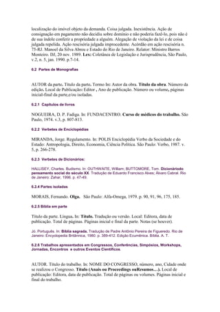 localização do imóvel objeto da demanda. Coisa julgada. Inexistência. Ação de
consignação em pagamento não decidiu sobre domínio e não poderia fazê-lo, pois não é
de sua índole conferir a propriedade a alguém. Alegação de violação da lei e de coisa
julgada repelida. Ação rescisória julgada improcedente. Acórdão em ação rescisória n.
75-RJ. Manoel da Silva Abreu e Estado do Rio de Janeiro. Relator: Ministro Barros
Monteiro. DJ, 20 nov. 1989. Lex: Coletânea de Legislação e Jurisprudência, São Paulo,
v.2, n. 5, jan. 1990. p.7-14.

6.2 Partes de Monografias



AUTOR da parte. Título da parte. Termo In: Autor da obra. Título da obra. Número da
edição. Local de Publicação: Editor , Ano de publicação. Número ou volume, páginas
inicial-final da parte,e/ou isoladas.

6.2.1 Capítulos de livros

NOGUEIRA, D. P. Fadiga. In: FUNDACENTRO. Curso de médicos do trabalho. São
Paulo, 1974. v.3, p. 807-813.

6.2.2 Verbetes de Enciclopédias

MIRANDA, Jorge. Regulamento. In: POLIS Enciclopédia Verbo da Sociedade e do
Estado: Antropologia, Direito, Economia, Ciência Política. São Paulo: Verbo, 1987. v.
5, p. 266-278.

6.2.3 Verbetes de Dicionários:

HALLISEY, Charles. Budismo. In: OUTHWAITE, William; BUTTOMORE, Tom. Dicionáriodo
pensamento social do século XX. Tradução de Eduardo Francisco Alves; Álvaro Cabral. Rio
de Janeiro: Zahar, 1996. p. 47-49.

6.2.4 Partes isoladas

MORAIS, Fernando. Olga. São Paulo: Alfa-Omega, 1979. p. 90, 91, 96, 175, 185.

6.2.5 Bíblia em parte

Título da parte. Língua. In: Título. Tradução ou versão. Local: Editora, data de
publicação. Total de páginas. Páginas inicial e final da parte. Notas (se houver).

Jó. Português. In: Bíblia sagrada. Tradução de Padre Antônio Pereira de Figueredo. Rio de
Janeiro: Encyclopedia Britânnica, 1980. p. 389-412. Edição Ecumênica. Bíblia. A. T.

6.2.6 Trabalhos apresentados em Congressos, Conferências, Simpósios, Workshops,
Jornadas, Encontros e outros Eventos Científicos.



AUTOR. Título do trabalho. In: NOME DO CONGRESSO, número, ano, Cidade onde
se realizou o Congresso. Título (Anais ou Proceedings ouResumos…). Local de
publicação: Editora, data de publicação. Total de páginas ou volumes. Páginas inicial e
final do trabalho.
 
