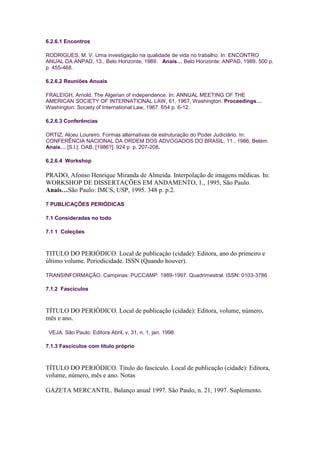 6.2.6.1 Encontros

RODRIGUES, M. V. Uma investigação na qualidade de vida no trabalho. In: ENCONTRO
ANUAL DA ANPAD, 13., Belo Horizonte, 1989. Anais… Belo Horizonte: ANPAD, 1989. 500 p.
p. 455-468.

6.2.6.2 Reuniões Anuais

FRALEIGH, Arnold. The Algerian of independence. In: ANNUAL MEETING OF THE
AMERICAN SOCIETY OF INTERNATIONAL LAW, 61, 1967, Washington. Proceedings…
Washington: Society of International Law, 1967. 654 p. 6-12.

6.2.6.3 Conferências

ORTIZ, Alceu Loureiro. Formas alternativas de estruturação do Poder Judiciário. In:
CONFERÊNCIA NACIONAL DA ORDEM DOS ADVOGADOS DO BRASIL, 11., 1986, Belém.
Anais… [S.l.]: OAB, [1986?]. 924 p. p. 207-208.

6.2.6.4 Workshop

PRADO, Afonso Henrique Miranda de Almeida. Interpolação de imagens médicas. In:
WORKSHOP DE DISSERTAÇÕES EM ANDAMENTO, 1., 1995, São Paulo.
Anais…São Paulo: IMCS, USP, 1995. 348 p. p.2.

7 PUBLICAÇÕES PERIÓDICAS

7.1 Consideradas no todo

7.1 1 Coleções



TITULO DO PERIÓDICO. Local de publicação (cidade): Editora, ano do primeiro e
último volume. Periodicidade. ISSN (Quando houver).

TRANSINFORMAÇÃO. Campinas: PUCCAMP. 1989-1997. Quadrimestral. ISSN: 0103-3786

7.1.2 Fascículos



TÍTULO DO PERIÓDICO. Local de publicação (cidade): Editora, volume, número,
mês e ano.

 VEJA. São Paulo: Editora Abril, v. 31, n. 1, jan. 1998.

7.1.3 Fascículos com título próprio



TÍTULO DO PERIÓDICO. Titulo do fascículo. Local de publicação (cidade): Editora,
volume, número, mês e ano. Notas

GAZETA MERCANTIL. Balanço anual 1997. São Paulo, n. 21, 1997. Suplemento.
 