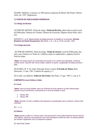 EXAME. Melhores e maiores: as 500 maiores empresas do Brasil, São Paulo: Editora
Abril. jul. 1997. Suplemento.

7.2 PARTES DE PUBLICAÇÕES PERIÓDICAS

7.2.1Artigo de Revista



AUTOR DO ARTIGO. Título do artigo. Título da Revista, (abreviado ou não) Local
de Publicação, Número do Volume, Número do Fascículo, Páginas inicial-final, mês e
ano.

ESPOSITO, I. et al. Repercussões da fadiga psíquica no trabalho e na empresa. Revista
Brasileira de Saúde Ocupacional, São Paulo, v. 8, n. 32, p. 37-45, out./dez. 1979.

7.2.2 Artigo de jornal



 AUTOR DO ARTIGO. Título do artigo. Título do Jornal, Local de Publicação, dia,
mês e ano. Número ou Título do Caderno, seção ou suplemento e, páginas inicial e
final do artigo.

 Nota: Os meses devem ser abreviados de acordo com o idioma da publicação, conforme
modelo anexo. Quando não houver seção, caderno ou parte, a paginação do artigo precede a
data.

OLIVEIRA, W. P. de. Judô: Educação física e moral. O Estado de Minas, Belo
Horizonte, 17 mar. 1981. Caderno de esporte, p. 7.

SUA safra, seu dinheiro. Folha de São Paulo, São Paulo, 17 ago. 1995. 2. cad. p. 9.

8 IMPRENTA (Local, Editora e Data)

8.1 Local

 Nota: nome do local (cidade), deve ser indicado tal como aparece na obra referenciada.
Quando houver homônimos, acrescenta-se o nome do estado ou país.

          Viçosa, MG
          Viçosa, RN

 Nota: Quando o Local e a Editora não aparecem na publicação mas é conhecio, indicar entre
colchetes.

[S.l. : s. n.]

8.2 Editora

 Nota:quando o editor é o mesmo autor, não mencioná-lo como editor.Quando houver mais de
uma editora, indica-se a que aparecer com maior destaque na folha de rosto, as demais podem
ser também registradas com os respectivos lugares.

Ex: São Paulo: Nobel
 