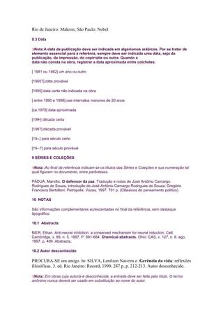 Rio de Janeiro: Makron; São Paulo: Nobel

8.3 Data

 Nota:A data de publicação deve ser indicada em algarismos arábicos. Por se tratar de
elemento essencial para a referênia, sempre deve ser indicada uma data, seja da
publicação, da impressão, do copirraite ou outra. Quando a
data não consta na obra, registrar a data aproximada entre colchetes.

[ 1981 ou 1982] um ano ou outro

[1995?] data provável

[1995] data certa não indicada na obra

[ entre 1990 e 1998] use intervalos menores de 20 anos

[ca.1978] data aproximada

[199-] década certa

[199?] década provável

[19--] para século certo

[19--?] para século provável

9 SÉRIES E COLEÇÕES

 Nota :Ao final da referência indicam-se os títulos das Séries e Coleções e sua numeração tal
qual figuram no documento, entre parênteses.

PÁDUA, Marsílio. O defensor da paz. Tradução e notas de José Antônio Camargo.
Rodrigues de Souza, introdução de José Antônio Camargo Rodrigues de Souza; Gregório
Francisco Bertolloni. Petrópolis: Vozes, 1997. 701 p. (Clássicos do pensamento político).

10 NOTAS

São informações complementares acrescentadas no final da referência, sem destaque
tipográfico.

10.1 Abstracts

BIER, Ethan. Anti-neural inhibition: a conserved mechanism for neural induction. Cell,
Cambridge, v. 89, n. 5, 1997. P. 681-684. Chemical abstracts, Ohio: CAS, v. 127, n. 6. ago,
1997. p. 409. Abstracts.

10.2 Autor desconhecido

PROCURA-SE um amigo. In: SILVA, Lenilson Naveira e. Gerência da vida: reflexões
filosóficas. 3. ed. Rio Janeiro: Record, 1990. 247 p. p. 212-213. Autor desconhecido.

 Nota: Em obras cuja autoria é desconhecida, a entrada deve ser feita pelo título. O termo
anônimo nunca deverá ser usado em substituição ao nome do autor.
 