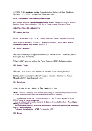 AUDEN, W. H. A mão do artista. Tradução de José Roberto O’Shea. São Paulo:
Siciliano, 1993. 399 p. Título original: The dyer’s hand.

10.12 Tradução feita com base em outra tradução

MUTAHHARI, Murtadã. Os direitos das mulheres no Islã. Tradução por: Editora Islâmico
Alqalam. Lisboa: Islâmica Alqalam, 1988. 383 p. Versão inglesa. Original em Persa.

11OUTROS TIPOS DE DOCUMENTO

11.1 Atas de reuniões



NOME DA ORGANIZAÇÃO. LOCAL. Título e data. Livro, número., páginas, inicial-final.

UNIVERSIDADE FEDERAL DE SANTA CATARINA. Biblioteca Central. Ata da reunião
realizada no dia 4 de julho de 1997. Livro 50, p. 1.

11. 2 Bulas ( remédios)



TÍTULO da medicação. Responsável técnico (se houver). Local: Laboratório, ano de
fabricação. Bula de remédio.

NOVALGINA: dipirona sódica. São Paulo: Hoechst, [ 199?]. Bula de remédio.

11.3 Cartões Postais



TÍTULO. Local: Editora, ano. Número de unidades físicas: indicação de cor.

BRASIL turístico: anoitecer sobre o Congresso Nacional - Brasília. São Paulo:
Mercador. [198-]. 1 cartão postal: color.

11.4 Convênios



NOME DA PRIMERA INSTITUIÇÃO. Título. local, data.

 Nota: A entrada é feita pelo nome da instituição que figura em primeiro lugar no documento.
O local é designativo da cidade onde está sendo executado o convênio.

   CONSELHO NACIONAL DE DESENVOLVIMENTO CIENTÍFICO E TECNOLÓGICO -
CNPQ. Termo de compromisso que
   entre si celebram o Conselho Nacional de Desenvolvimento Científico e Tecnológico -
CNPQ, por intermédio de
   sua unidade de pesquisa, o Instituto Brasileiro de Informação em Ciência e Tecnologia
- IBICT e a Universidade
   Federa de Santa Catarina - UFSC. Florianópolis, 1996.

11.5 Discos
 