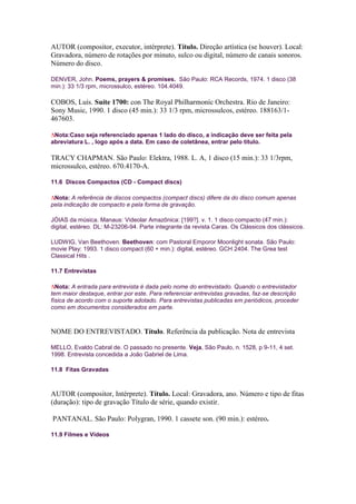 AUTOR (compositor, executor, intérprete). Título. Direção artística (se houver). Local:
Gravadora, número de rotações por minuto, sulco ou digital, número de canais sonoros.
Número do disco.

DENVER, John. Poems, prayers & promises. São Paulo: RCA Records, 1974. 1 disco (38
min.): 33 1/3 rpm, microssulco, estéreo. 104.4049.

COBOS, Luís. Suíte 1700: con The Royal Philharmoníc Orchestra. Rio de Janeiro:
Sony Music, 1990. 1 disco (45 min.): 33 1/3 rpm, microssulcos, estéreo. 188163/1-
467603.

 Nota:Caso seja referenciado apenas 1 lado do disco, a indicação deve ser feita pela
abreviatura L. , logo após a data. Em caso de coletânea, entrar pelo título.

TRACY CHAPMAN. São Paulo: Elektra, 1988. L. A, 1 disco (15 min.): 33 1/3rpm,
microssulco, estéreo. 670.4170-A.

11.6 Discos Compactos (CD - Compact discs)

 Nota: A referência de discos compactos (compact discs) difere da do disco comum apenas
pela indicação de compacto e pela forma de gravação.

JÓIAS da música. Manaus: Videolar Amazônica: [199?]. v. 1. 1 disco compacto (47 min.):
digital, estéreo. DL: M-23206-94. Parte integrante da revista Caras. Os Clássicos dos clássicos.

LUDWIG, Van Beethoven. Beethoven: com Pastoral Emporor Moonlight sonata. São Paulo:
movie Play: 1993. 1 disco compact (60 + min.): digital, estéreo. GCH 2404. The Grea test
Classical Hits .

11.7 Entrevistas

  Nota: A entrada para entrevista é dada pelo nome do entrevistado. Quando o entrevistador
tem maior destaque, entrar por este. Para referenciar entrevistas gravadas, faz-se descrição
física de acordo com o suporte adotado. Para entrevistas publicadas em periódicos, proceder
como em documentos considerados em parte.



NOME DO ENTREVISTADO. Título. Referência da publicação. Nota de entrevista

MELLO, Evaldo Cabral de. O passado no presente. Veja, São Paulo, n. 1528, p 9-11, 4 set.
1998. Entrevista concedida a João Gabriel de Lima.

11.8 Fitas Gravadas



AUTOR (compositor, Intérprete). Título. Local: Gravadora, ano. Número e tipo de fitas
(duração): tipo de gravação Título de série, quando existir.

PANTANAL. São Paulo: Polygran, 1990. 1 cassete son. (90 min.): estéreo.

11.9 Filmes e Vídeos
 
