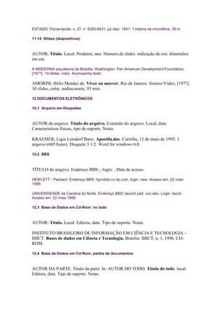 ESTADO, Florianópolis. v. 27, n. 8283-8431. jul./dez. 1941. 1 bobina de microfilme, 35 m.

11.14 Slides (diapositivos)



AUTOR. Título. Local: Produtor, ano. Número de slides: indicação de cor; dimensões
em cm.

A MODERNA arquitetura de Brasília. Washington: Pan American Development Foundation,
[197?]. 10 slides, color. Acompanha texto.

AMORIM, Hélio Mendes de. Viver ou morrer. Rio de Janeiro: Sonoro-Vídeo, [197?].
30 slides, color, audiocassete, 95 min.

12 DOCUMENTOS ELETRÔNICOS

12.1 Arquivo em Disquetes



AUTOR do arquivo. Título do arquivo. Extensão do arquivo. Local, data.
Características físicas, tipo de suporte. Notas.

KRAEMER, Ligia Leindorf Bartz. Apostila.doc. Curitiba, 13 de maio de 1995. 1
arquivo (605 bytes). Disquete 3 1/2. Word for windows 6.0.

12.2 BBS



TÍTULO do arquivo. Endereço BBS: , login: , Data de acesso.

HEWLETT - Packard. Endereço BBS: hpcvbbs.cv.hp.com, login: new. Acesso em: 22 maio
1998.

UNIVERSIDADE da Carolina do Norte. Endereço BBS: launch pad. unc.edu. Login: lauch.
Acesso em: 22 maio 1998.

12.3 Base de Dados em Cd-Rom: no todo



AUTOR. Título. Local: Editora, data. Tipo de suporte. Notas.

INSTITUTO BRASILEIRO DE INFORMAÇÃO EM CIÊNCIA E TECNOLOGIA -
IBICT. Bases de dados em Ciência e Tecnologia. Brasília: IBICT, n. 1, 1996. CD-
ROM.

12.4 Base de Dados em Cd-Rom: partes de documentos



AUTOR DA PARTE. Título da parte. In: AUTOR DO TODO. Título do todo. local:
Editora, data. Tipo de suporte. Notas.
 