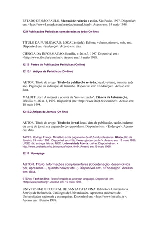ESTADO DE SÃO PAULO. Manual de redação e estilo. São Paulo, 1997. Disponível
em: <http://www1.estado.com.br/redac/manual.html>. Acesso em: 19 maio 1998.

12.9 Publicações Periódicas consideradas no todo (On-line)



TÍTULO DA PUBLICAÇÃO. LOCAL (cidade): Editora, volume, número, mês, ano.
Disponível em: <endereço>. Acesso em: data.

CIÊNCIA DA INFORMAÇÃO, Brasília, v. 26. n.3, 1997. Disponível em :
<http://www.ibict.br/cionline>. Acesso em: 19 maio 1998.

12.10 Partes de Publicações Periódicas (On-line)

12.10.1 Artigos de Periódicos (On-line)



AUTOR. Título do artigo. Título da publicação seriada, local, volume, número, mês
ano. Paginação ou indicação de tamanho. Disponível em: <Endereço.>. Acesso em:
data.

MALOFF, Joel. A internet e o valor da "internetização". Ciência da Informação,
Brasília, v. 26, n. 3, 1997. Disponível em: <http://www.ibict.br/cionline/>. Acesso em:
18 maio 1998.

12.10.2 Artigos de Jornais (On-line)



AUTOR. Título do artigo. Título do jornal, local, data de publicação, seção, caderno
ou parte do jornal e a paginação correspondente. Disponível em: <Endereço>. Acesso
em: data.

TAVES, Rodrigo França. Ministério corta pagamento de 46,5 mil professores. Globo, Rio de
Janeiro, 19 maio 1998. Disponível em:<http://www.oglobo.com.br/>. Acesso em: 19 maio 1998.
UFSC não entrega lista ao MEC. Universidade Aberta: online. Disponível em: <
http://www.unaberta.ufsc.br/novaua/index.html>. Acesso em:19 maio 1998.

12.11 Homepage



AUTOR. Título. Informações complementares (Coordenação, desenvolvida
por, apresenta..., quando houver etc...). Disponível em:. <Endereço>. Acesso
em: data.

ETSnet. Toefl on line: Test of english as a foreign language. Disponível em:
<http://www.toefl.org>. Acesso em: 19 maio 1998.

UNIVERSIDADE FEDERAL DE SANTA CATARINA. Biblioteca Universitária.
Serviço de Referência. Catálogos de Universidades. Apresenta endereços de
Universidades nacionais e estrangeiras. Disponível em: <http://www.bu.ufsc.br>.
Acesso em: 19 maio 1998.
 