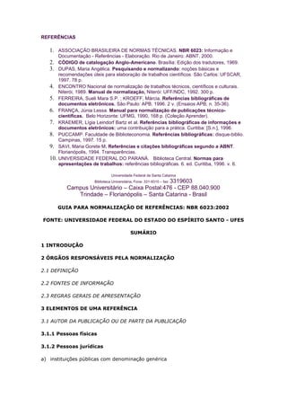 REFERÊNCIAS

   1. ASSOCIAÇÃO BRASILEIRA DE NORMAS TÉCNICAS. NBR 6023: Informação e
         Documentação - Referências - Elaboração. Rio de Janeiro: ABNT, 2000.
   2.    CÓDIGO de catalogação Anglo-Americano. Brasília: Edição dos tradutores, 1969.
   3.    DUPAS, Maria Angélica. Pesquisando e normalizando: noções básicas e
         recomendações úteis para elaboração de trabalhos científicos. São Carlos: UFSCAR,
         1997. 78 p.
   4.    ENCONTRO Nacional de normalização de trabalhos técnicos, científicos e culturais.
         Niterói, 1989. Manual de normalização, Niterói: UFF/NDC, 1992. 300 p.
   5.    FERREIRA, Sueli Mara S.P. ; KROEFF, Márcia. Referências bibliográficas de
         documentos eletrônicos. São Paulo: APB, 1996. 2 v. (Ensaios APB, n. 35-36).
   6.    FRANÇA, Júnia Lessa. Manual para normalização de publicações técnico-
         científicas. Belo Horizonte: UFMG, 1990, 168 p. (Coleção Aprender).
   7.    KRAEMER, Lígia Leindorf Bartz et al. Referências bibliográficas de informações e
         documentos eletrônicos: uma contribuição para a prática. Curitiba: [S.n.], 1996.
   8.    PUCCAMP. Faculdade de Biblioteconomia. Referências bibliográficas: disque-biblio.
         Campinas, 1997. 15 p.
   9.    SAVI, Maria Gorete M. Referências e citações bibliográficas segundo a ABNT.
         Florianópolis, 1994. Transparências.
   10.   UNIVERSIDADE FEDERAL DO PARANÁ. Biblioteca Central. Normas para
         apresentações de trabalhos: referências bibliográficas. 6. ed. Curitiba, 1996. v. 6.

                                  Universidade Federal de Santa Catarina
                         Biblioteca Universitária, Fone: 331-9310 – fax: 3319603
            Campus Universitário – Caixa Postal:476 - CEP 88.040.900
               Trindade – Florianópolis – Santa Catarina - Brasil

         GUIA PARA NORMALIZAÇÃO DE REFERÊNCIAS: NBR 6023:2002

FONTE: UNIVERSIDADE FEDERAL DO ESTADO DO ESPÍRITO SANTO - UFES

                                             SUMÁRIO

1 INTRODUÇÃO

2 ÓRGÃOS RESPONSÁVEIS PELA NORMALIZAÇÃO

2.1 DEFINIÇÃO

2.2 FONTES DE INFORMAÇÃO

2.3 REGRAS GERAIS DE APRESENTAÇÃO

3 ELEMENTOS DE UMA REFERÊNCIA

3.1 AUTOR DA PUBLICAÇÃO OU DE PARTE DA PUBLICAÇÃO

3.1.1 Pessoas físicas

3.1.2 Pessoas jurídicas

a) instituições públicas com denominação genérica
 
