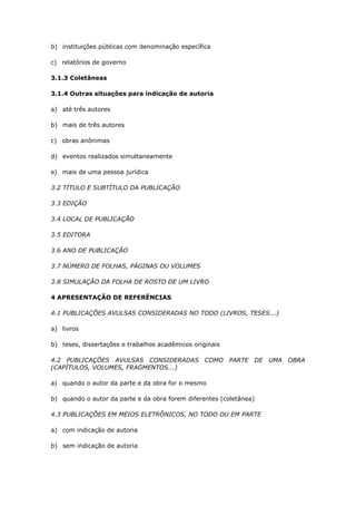 b) instituições públicas com denominação específica

c) relatórios de governo

3.1.3 Coletâneas

3.1.4 Outras situações para indicação de autoria

a) até três autores

b) mais de três autores

c) obras anônimas

d) eventos realizados simultaneamente

e) mais de uma pessoa jurídica

3.2 TÍTULO E SUBTÍTULO DA PUBLICAÇÃO

3.3 EDIÇÃO

3.4 LOCAL DE PUBLICAÇÃO

3.5 EDITORA

3.6 ANO DE PUBLICAÇÃO

3.7 NÚMERO DE FOLHAS, PÁGINAS OU VOLUMES

3.8 SIMULAÇÃO DA FOLHA DE ROSTO DE UM LIVRO

4 APRESENTAÇÃO DE REFERÊNCIAS

4.1 PUBLICAÇÕES AVULSAS CONSIDERADAS NO TODO (LIVROS, TESES...)

a) livros

b) teses, dissertações e trabalhos acadêmicos originais

4.2 PUBLICAÇÕES AVULSAS CONSIDERADAS COMO PARTE DE UMA OBRA
(CAPÍTULOS, VOLUMES, FRAGMENTOS...)

a) quando o autor da parte e da obra for o mesmo

b) quando o autor da parte e da obra forem diferentes (coletânea)

4.3 PUBLICAÇÕES EM MEIOS ELETRÔNICOS, NO TODO OU EM PARTE

a) com indicação de autoria

b) sem indicação de autoria
 