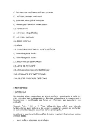 a) leis, decretos, medidas provisórias e portarias

b) ]acórdãos, decisões e sentenças

c) pareceres, resoluções e indicações

d) constituição e emendas constitucionais

5.3 ENTREVISTAS

a) entrevistas não publicadas

b) entrevistas publicadas

5.4 OBRAS INÉDITAS

5.5 BÍBLIA

5.6 VERBETES DE DICIONÁRIOS E ENCICLOPÉDIAS

a) com indicação de autoria

b) sem indicação de autoria

5.7 PROGRAMAS DE COMPUTADOR

5.8 LISTAS DE DISCUSSÃO

5.9 MENSAGENS POR CORREIO ELETRÔNICO

5.10 HOMEPAGE E SITE INSTITUCIONAL

5.11 FOLDERS, FOLHETOS E CATÁLOGOS.




6 REFERÊNCIAS

1 INTRODUÇÃO

Na sociedade atual, concomitante ao ato de produzir conhecimento, é cada vez
mais necessário que os pesquisadores, docentes e discentes se preocupem com o
levantamento e identificação das fontes de informação que sustentarão sua
produção.

Segundo Freire (1984, p. 9) “Toda bibliografia deve refletir uma intenção
fundamental de quem elabora: a de atender ou despertar o desejo de aprofundar
os conhecimentos naqueles a quem se oferece a bibliografia.”

Ao elaborar o levantamento bibliográfico, é preciso respeitar três premissas básicas
(HÜHNE, 2000):

    quem serão os leitores de sua produção;
 