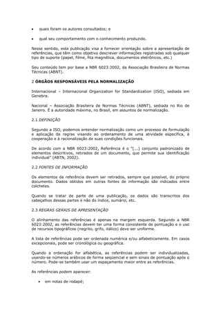 quais foram os autores consultados; e

   qual seu comportamento com o conhecimento produzido.

Nesse sentido, esta publicação visa a fornecer orientação sobre a apresentação de
referências, que têm como objetivo descrever informações registradas sob qualquer
tipo de suporte (papel, filme, fita magnética, documentos eletrônicos, etc.)

Seu conteúdo tem por base a NBR 6023:2002, da Associação Brasileira de Normas
Técnicas (ABNT).

2 ÓRGÃOS RESPONSÁVEIS PELA NORMALIZAÇÃO

Internacional – Internacional Organization for Standardization (ISO), sediada em
Genebra.

Nacional – Associação Brasileira de Normas Técnicas (ABNT), sediada no Rio de
Janeiro. É a autoridade máxima, no Brasil, em assuntos de normalização.

2.1 DEFINIÇÃO

Segundo a ISO, podemos entender normalização como um processo de formulação
e aplicação de regras visando ao ordenamento de uma atividade específica, à
cooperação e à racionalização de suas condições funcionais.

De acordo com a NBR 6023:2002, Referência é o “[...] conjunto padronizado de
elementos descritivos, retirados de um documento, que permite sua identificação
individual” (ABTN, 2002).

2.2 FONTES DE INFORMAÇÃO

Os elementos da referência devem ser retirados, sempre que possível, do próprio
documento. Dados obtidos em outras fontes de informação são indicados entre
colchetes.

Quando se tratar de parte de uma publicação, os dados são transcritos dos
cabeçalhos dessas partes e não do índice, sumário, etc.

2.3 REGRAS GERAIS DE APRESENTAÇÃO

O alinhamento das referências é apenas na margem esquerda. Segundo a NBR
6023:2002, as referências devem ter uma forma consistente de pontuação e o uso
de recursos tipográficos (negrito, grifo, itálico) deve ser uniforme.

A lista de referências pode ser ordenada numérica e/ou alfabeticamente. Em casos
excepcionais, pode ser cronológica ou geográfica.

Quando a ordenação for alfabética, as referências podem ser individualizadas,
usando-se números arábicos de forma seqüencial e sem sinais de pontuação após o
número. Pode-se também usar um espaçamento maior entre as referências.

As referências podem aparecer:

      em notas de rodapé;
 
