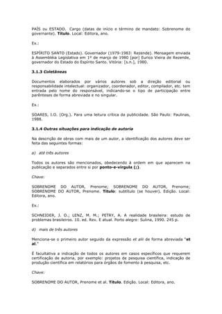 PAÍS ou ESTADO. Cargo (datas de início e término de mandato: Sobrenome do
governante). Título. Local: Editora, ano.

Ex.:

ESPÍRITO SANTO (Estado). Governador (1979-1983: Rezende). Mensagem enviada
à Assembléia Legislativa em 1º de março de 1980 [por] Eurico Vieira de Rezende,
governador do Estado do Espírito Santo. Vitória: [s.n.], 1980.

3.1.3 Coletâneas

Documentos elaborados por vários autores sob a direção editorial ou
responsabilidade intelectual: organizador, coordenador, editor, compilador, etc. tem
entrada pelo nome do responsável, indicando-se o tipo de participação entre
parênteses de forma abreviada e no singular.

Ex.:

SOARES, I.O. (Org.). Para uma leitura crítica da publicidade. São Paulo: Paulinas,
1988.

3.1.4 Outras situações para indicação de autoria

Na descrição de obras com mais de um autor, a identificação dos autores deve ser
feita das seguintes formas:

a) até três autores

Todos os autores são mencionados, obedecendo à ordem em que aparecem na
publicação e separados entre si por ponto-e-vírgula (;).

Chave:

SOBRENOME DO AUTOR, Prenome; SOBRENOME DO AUTOR, Prenome;
SOBRENOME DO AUTOR, Prenome. Título: subtítulo (se houver). Edição. Local:
Editora, ano.

Ex.:

SCHNEIDER, J. O.; LENZ, M. M.; PETRY, A. A realidade brasileira: estudo de
problemas brasileiros. 10. ed. Rev. E atual. Porto alegre: Sulina, 1990. 245 p.

d) mais de três autores

Menciona-se o primeiro autor seguido da expressão et alii de forma abreviada “et
al.”

É facultativa a indicação de todos os autores em casos específicos que requerem
certificação de autoria, por exemplo: projetos de pesquisa científica, indicação de
produção científica em relatórios para órgãos de fomento à pesquisa, etc.

Chave:

SOBRENOME DO AUTOR, Prenome et al. Título. Edição. Local: Editora, ano.
 