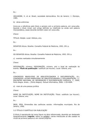 Ex.:

JAGUARIBE, H. et al. Brasil, sociedade democrática. Rio de Janeiro: J. Olympio,
1985.

b) obras anônimas

Inicia-se a referência pelo título e sempre com a primeira palavra, em caixa-alta.
Quando o título iniciar com artigo definido ou indefinido ou ainda com palavra
monossilábica, essas deverão também estar em caixa alta.

Chave:

TÍTULO. Edição. Local: Editora, ano.

Ex.:

DESAFIOS éticos. Brasília: Conselho Federal de Medicina, 1993. 291 p.

Ex.:

OS DESAFIOS éticos. Brasília: Conselho Federal de Medicina, 1993. 291 p.

c) eventos realizados simultaneamente

Chave:

DESIGNAÇÃO, número; DESIGNAÇÃO, número, ano e local de realização do
evento. Título da publicação: subtítulo (se houver). Local: Editora, ano.

Ex.:

CONGRESSO BRASILEIRO DE BIBLIOTECONOMIA E DOCUMENTAÇÃO, 19.;
CONGRESSO LATINO-AMERICANO DE BIBLIOTECONOMIA E DOCUMENTAÇÃO, 3.;
ENCONTRO NACIONAL DE INFORMAÇÃO E DOCUMENTAÇÃO JURÍDICA, 7., 2000,
Porto Alegre. Anais... [Porto Alegre}: Actual Informática, 2000. 1 CD-ROM.

d) mais de uma pessoa jurídica

Chave:

NOME DA INSTITUIÇÃO; NOME DA INSTITUIÇÃO. Título: subtítulo (se houver).
Local: Editora, ano.

Ex.:

IBGE; IPEA. Dimensões das carências sociais: informações municipais. Rio de
Janeiro, 1996.

3.2 TÍTULO E SUBTÍTULO DA PUBLICAÇÃO

O título é reproduzido tal como figura na obra referenciada, devendo ser destacado
tipograficamente (negrito, itálico ou grifado). Letras maiúsculas só são usadas na
inicial da primeira palavra e em nomes próprios.
 