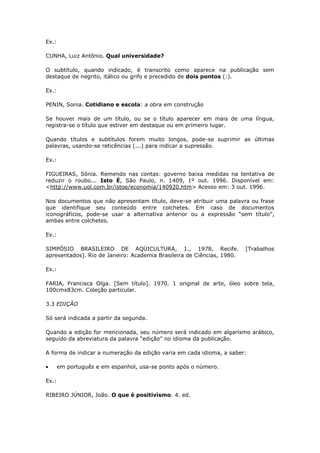 Ex.:

CUNHA, Luiz Antônio. Qual universidade?

O subtítulo, quando indicado, é transcrito como aparece na publicação sem
destaque de negrito, itálico ou grifo e precedido de dois pontos (:).

Ex.:

PENIN, Sonia. Cotidiano e escola: a obra em construção

Se houver mais de um título, ou se o título aparecer em mais de uma língua,
registra-se o título que estiver em destaque ou em primeiro lugar.

Quando títulos e subtítulos forem muito longos, pode-se suprimir as últimas
palavras, usando-se reticências (...) para indicar a supressão.

Ex.:

FIGUEIRAS, Sônia. Remendo nas contas: governo baixa medidas na tentativa de
reduzir o roubo... Isto É, São Paulo, n. 1409, 1º out. 1996. Disponível em:
<http://www.uol.com.br/istoe/economia/140920.htm> Acesso em: 3 out. 1996.

Nos documentos que não apresentam título, deve-se atribuir uma palavra ou frase
que identifique seu conteúdo entre colchetes. Em caso de documentos
iconográficos, pode-se usar a alternativa anterior ou a expressão “sem título”,
ambas entre colchetes.

Ex.:

SIMPÓSIO BRASILEIRO DE AQÜICULTURA, 1., 1978, Recife.                   [Trabalhos
apresentados]. Rio de Janeiro: Academia Brasileira de Ciências, 1980.

Ex.:

FARIA, Francisca Olga. [Sem título]. 1970. 1 original de arte, óleo sobre tela,
100cmx83cm. Coleção particular.

3.3 EDIÇÃO

Só será indicada a partir da segunda.

Quando a edição for mencionada, seu número será indicado em algarismo arábico,
seguido da abreviatura da palavra “edição” no idioma da publicação.

A forma de indicar a numeração da edição varia em cada idioma, a saber:

       em português e em espanhol, usa-se ponto após o número.

Ex.:

RIBEIRO JÚNIOR, João. O que é positivismo. 4. ed.
 