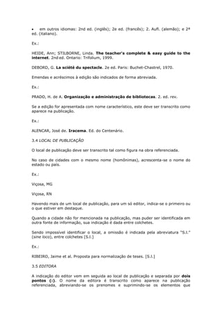 em outros idiomas: 2nd ed. (inglês); 2e ed. (francês); 2. Aufl. (alemão); e 2ª
ed. (italiano).

Ex.:

HEIDE, Ann; STILBORNE, Linda. The teacher’s complete & easy guide to the
internet. 2nd ed. Ontario: Trifolium, 1999.

DEBORD, G. La sciété du spectacle. 2e ed. Paris: Buchet-Chastrel, 1970.

Emendas e acréscimos à edição são indicados de forma abreviada.

Ex.:

PRADO, H. de A. Organização e administração de bibliotecas. 2. ed. rev.

Se a edição for apresentada com nome característico, este deve ser transcrito como
aparece na publicação.

Ex.:

ALENCAR, José de. Iracema. Ed. do Centenário.

3.4 LOCAL DE PUBLICAÇÃO

O local de publicação deve ser transcrito tal como figura na obra referenciada.

No caso de cidades com o mesmo nome (homônimas), acrescenta-se o nome do
estado ou país.

Ex.:

Viçosa, MG

Viçosa, RN

Havendo mais de um local de publicação, para um só editor, indica-se o primeiro ou
o que estiver em destaque.

Quando a cidade não for mencionada na publicação, mas puder ser identificada em
outra fonte de informação, sua indicação é dada entre colchetes.

Sendo impossível identificar o local, a omissão é indicada pela abreviatura “S.l.”
(sine loco), entre colchetes [S.l.]

Ex.:

RIBEIRO, Jaime et al. Proposta para normalização de teses. [S.l.]

3.5 EDITORA

A indicação do editor vem em seguida ao local de publicação e separada por dois
pontos (:). O nome da editora é transcrito como aparece na publicação
referenciada, abreviando-se os prenomes e suprimindo-se os elementos que
 