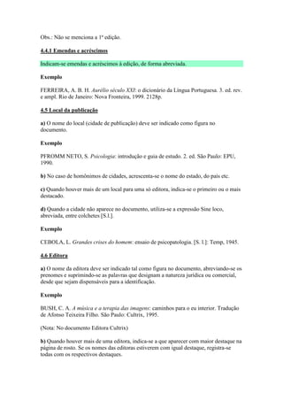 Obs.: Não se menciona a 1ª edição.

4.4.1 Emendas e acréscimos

Indicam-se emendas e acréscimos à edição, de forma abreviada.

Exemplo

FERREIRA, A. B. H. Aurélio século XXI: o dicionário da Língua Portuguesa. 3. ed. rev.
e ampl. Rio de Janeiro: Nova Fronteira, 1999. 2128p.

4.5 Local da publicação

a) O nome do local (cidade de publicação) deve ser indicado como figura no
documento.

Exemplo

PFROMM NETO, S. Psicologia: introdução e guia de estudo. 2. ed. São Paulo: EPU,
1990.

b) No caso de homônimos de cidades, acrescenta-se o nome do estado, do país etc.

c) Quando houver mais de um local para uma só editora, indica-se o primeiro ou o mais
destacado.

d) Quando a cidade não aparece no documento, utiliza-se a expressão Sine loco,
abreviada, entre colchetes [S.l.].

Exemplo

CEBOLA, L. Grandes crises do homem: ensaio de psicopatologia. [S. l.]: Temp, 1945.

4.6 Editora

a) O nome da editora deve ser indicado tal como figura no documento, abreviando-se os
prenomes e suprimindo-se as palavras que designam a natureza jurídica ou comercial,
desde que sejam dispensáveis para a identificação.

Exemplo

BUSH, C. A. A música e a terapia das imagens: caminhos para o eu interior. Tradução
de Afonso Teixeira Filho. São Paulo: Cultrix, 1995.

(Nota: No documento Editora Cultrix)

b) Quando houver mais de uma editora, indica-se a que aparecer com maior destaque na
página de rosto. Se os nomes das editoras estiverem com igual destaque, registra-se
todas com os respectivos destaques.
 