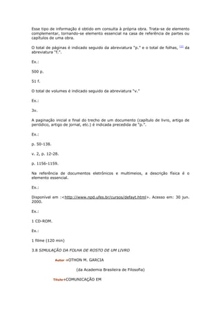 Esse tipo de informação é obtido em consulta à própria obra. Trata-se de elemento
complementar, tornando-se elemento essencial na casa de referência de partes ou
capítulos de uma obra.

                                                                                 [1]
O total de páginas é indicado seguido da abreviatura “p.” e o total de folhas,         da
abreviatura “f.”.

Ex.:

500 p.

51 f.

O total de volumes é indicado seguido da abreviatura “v.”

Ex.:

3v.

A paginação inicial e final do trecho de um documento (capítulo de livro, artigo de
periódico, artigo de jornal, etc.) é indicada precedida de “p.”.

Ex.:

p. 50-138.

v. 2, p. 12-28.

p. 1156-1159.

Na referência de documentos eletrônicos e multimeios, a descrição física é o
elemento essencial.

Ex.:

Disponível em :<http://www.npd.ufes.br/cursos/defayt.html>. Acesso em: 30 jun.
2000.

Ex.:

1 CD-ROM.

Ex.:

1 filme (120 min)

3.8 SIMULAÇÃO DA FOLHA DE ROSTO DE UM LIVRO

             Autor OTHON   M. GARCIA

                       (da Academia Brasileira de Filosofia)

             TítuloCOMUNICAÇÃO   EM
 