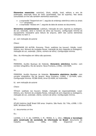 Elementos essenciais: autor(es), título, edição, local, editora e ano de
publicação, descrição física do meio (quantidade, tipo de suporte). Nas obras
consultadas on-line são também elementos essenciais:

         a expressão “Disponível em:”, seguida do endereço eletrônico entre os sinais
         “<>” (brackets);
         a expressão “Acesso em:”, seguida da data de acesso ao documento.

Elementos complementares: subtítulo, indicação de som, legenda ou dublagem,
de cor, extensão, série e número de série (se houver), configuração mínima do
equipamento necessário para leitura do arquivo, além dos outros elementos
indicados no item 3.

a) com indicação de autoria

Chave:

SOBRENOME DO AUTOR, Prenome. Título: subtítulo (se houver). Edição. Local:
Editora, ano. Número de unidades físicas, indicação de som (legenda ou dublagem),
indicação de cor, extensão. (Série, número da série). Configuração mínima.

Obs.: As informações em itálico são opcionais.

Ex.:

FERREIRA, Aurélio Buarque de Holanda. Dicionário eletrônico Aurélio: com
corretor ortográfico. Rio de Janeiro: Nova Fronteira, [1996]. 1CD-ROM.

ou

FERREIRA, Aurélio Buarque de Holanda. Dicionário eletrônico Aurélio: com
corretor ortográfico. Rio de Janeiro: Nova Fronteira, [1996]. 1 CD-ROM, color.
Configuração mínima: PC386 DX40, drive CD-ROM, kit multimídia.

b) sem indicação de autoria

Chave:

TÍTULO: subtítulo (se houver). Edição. Indicação de responsabilidade. Local:
Editora, ano. Número de unidades físicas, indicação de som (legenda ou dublagem),
indicação de cor, extensão. (Série, número da série). Configuração mínima.

Ex.:

ATLAS histórico IstoÉ Brasil 500 anos: Império. São Paulo: Ed. Três, c1998. 1 CD-
ROM. Windows 95/98.

c) documentos on-line

Ex.:

LUCENA, J. C. P. de; CAMPOS, I. M.; MEIRA, S. L. (Ed.). Ciência e tecnologia
para construção da sociedade de informação no Brasil: documento de
trabalho.       Brasília:    CNPq,        1998.         Disponível       em:
 
