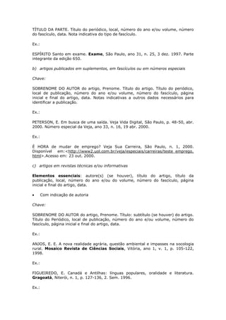 TÍTULO DA PARTE. Título do periódico, local, número do ano e/ou volume, número
do fascículo, data. Nota indicativa do tipo de fascículo.

Ex.:

ESPÍRITO Santo em exame. Exame, São Paulo, ano 31, n. 25, 3 dez. 1997. Parte
integrante da edição 650.

b) artigos publicados em suplementos, em fascículos ou em números especiais

Chave:

SOBRENOME DO AUTOR do artigo, Prenome. Título do artigo. Título do periódico,
local de publicação, número do ano e/ou volume, número do fascículo, página
inicial e final do artigo, data. Notas indicativas a outros dados necessários para
identificar a publicação.

Ex.:

PETERSON, E. Em busca de uma saída. Veja Vida Digital, São Paulo, p. 48-50, abr.
2000. Número especial da Veja, ano 33, n. 16, 19 abr. 2000.

Ex.:

É HORA de mudar de emprego? Veja Sua Carreira, São Paulo, n. 1, 2000.
Disponível em:<http://www2.uol.com.br/veja/especiais/carreiras/teste_emprego.
html>.Acesso em: 23 out. 2000.

c) artigos em revistas técnicas e/ou informativas

Elementos essenciais: autore(s) (se houver), título do artigo, título da
publicação, local, número do ano e/ou do volume, número do fascículo, página
inicial e final do artigo, data.

       Com indicação de autoria

Chave:

SOBRENOME DO AUTOR do artigo, Prenome. Título: subtítulo (se houver) do artigo.
Título do Periódico, local de publicação, número do ano e/ou volume, número do
fascículo, página inicial e final do artigo, data.

Ex.:

ANJOS, E. E. A nova realidade agrária, questão ambiental e impasses na socologia
rural. Mosaico Revista de Ciências Sociais, Vitória, ano 1, v. 1, p. 105-122,
1998.

Ex.:

FIGUEIREDO, E. Canadá e Antilhas: línguas populares, oralidade e literatura.
Gragoatá, Niterói, n. 1, p. 127-136, 2. Sem. 1996.

Ex.:
 