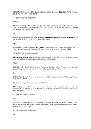PERSON, Domingos. A Ilha Bela: história, mapa, serviço. Neo, São Paulo, v. 3, n.
10, p. 40-43, 1996. 1 CD-ROM.

       Sem indicação de autoria

Chave:

TÍTULO do artigo com a primeira palavra toda em caixa-alta. Título do Periódico,
local de publicação, número do ano e/ou volume, número do fascículo, página
inicial e final do artigo, data.

Ex.:

APRENDENDO sozinho em casa. Revista Brasileira de Educação a Distância, Rio
de Janeiro, v. 3, n.13, p. 27-31, nov./dez. 1995.

Ex.:

MULTIMÍDIA para iniciantes. PC World, São Paulo, fev. 1997. Disponível em :<
http://www.idg.com.br/pcworld/56multim.html>. Acesso em: 2 mar. 1997.

d) artigos em jornais impressos

Elementos essenciais: Autor(es) (se houver), título do artigo, título do jornal,
local de publicação, página inicial e final do artigo, data.

Chave:

SOBRENOME DO AUTOR do artigo, Prenome. Título do artigo. Título do jornal, local
da publicação, página inicial e final do artigo, data (dia, mês e ano).

Ex.:

BRIDI, Rita. Grande Vitória já soma um milhão de subnutridos. A Gazeta, Vitória,
p. 5, 20 fev. 1994.

e) artigos em jornais em meios eletrônicos

Elementos essenciais: são os mesmos indicados no item anterior (4.4.1, letra d),
acrescidos das informações pertinentes ao suporte eletrônico: endereço eletrônico e
data de acesso.

       com indicação de autoria

Ex.:

VILLASCHI FILHO, Arlindo. Vantagens do atraso. Gazeta On Line, Vitória, 3 out.
1996. Disponível em:<http://www.redegazeta.com.br/homepage/poi/03op1.htm>.
Acesso em: 3 out. 1996.

       Sem indicação de autoria

Ex.:
 