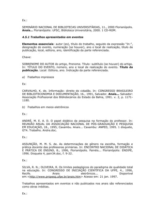 Ex.:

SEMINÁRIO NACIONAL DE BIBLIOTECAS UNIVERSITÁRIAS, 11., 2000 Florianópolis.
Anais... Florianópolis: UFSC, Biblioteca Universitária, 2000. 1 CD-ROM.

4.5.1 Trabalhos apresentados em eventos

Elementos essenciais: autor (es), título do trabalho, seguido da expressão “In:”,
designação do evento, numeração (se houver), ano e local de realização, título da
publicação, local, editora, ano, identificação da parte referenciada.

Chave:

SOBRENOME DO AUTOR do artigo, Prenome. Título: subtítulo (se houver) do artigo.
In: TÍTULO DO EVENTO, número, ano e local de realização do evento. Título da
publicação. Local: Editora, ano. Indicação da parte referenciada.

a) Trabalhos impressos

Ex:

CARVALHO, K. de. Informação: direito do cidadão. In: CONGRESSO BRASILEIRO
DE BIBLIOTECONOMIA E DOCUMENTAÇÃO, 16., 1991, Salvador. Anais... Salvador:
Associação Profissional dos Bibliotecários do Estado da Bahia, 1991. v. 2, p. 1171-
1180.

b) Trabalhos em meios eletrônicos

Ex.:

ANDRÉ, M. E. A. D. O papel didático da pesquisa na formação do professor. In:
REUNIÃO ANUAL DA ASSOCIAÇÃO NACIONAL DE PÓS-GRADUAÇÃO E PESQUISA
EM EDUCAÇÃO, 18., 1995, Caxambu. Anais... Caxambu: ANPED, 1995. 1 disquete,
GT4. Trabalho. Andre.doc.

Ex.:

ASSUNÇÃO, M. M. S. de. As determinações de gênero na escolha, formação e
prática docente das professoras primárias. In: ENCONTRO NACIONAL DE DIDÁTICA
E PRÁTICA DE ENSINO, 8., 1996, Florianópolis. Painéis... Florianópolis: ENDIPE,
1996. Disquete 4, pain34.doc, f. 9-22.

Ex.:

SILVA, R. N.; OLIVEIRA, R. Os limites pedagógicos do paradigma de qualidade total
na educação. In: CONGRESSO DE INICIAÇÃO CIENTÍFICA DA UFPE, 4., 1996,
Recife.              Anais                 eletrônicos...              Disponível
em:<http://www.propesq.ufpe.br/anais.htm> Acesso em: 21 jan. 1997.

Trabalhos apresentados em eventos e não publicados nos anais são referenciados
como obras inéditas.

Ex.:
 