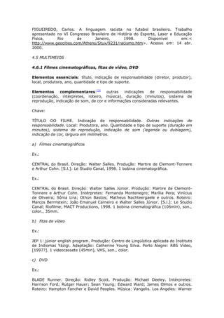 FIGUEIREDO, Carlos. A linguagem racista no futebol brasileiro. Trabalho
apresentado no VI Congresso Brasileiro de História do Esporte, Laser e Educação
Física,     Rio        de      Janeiro,      1998.        Disponível      em:<
http://www.geocities.com/Athens/Stux/9231/racismo.htm>. Acesso em: 14 abr.
2000.

4.5 MULTIMEIOS

4.6.1 Filmes cinematográficos, fitas de vídeo, DVD

Elementos essenciais: título, indicação de responsabilidade (diretor, produtor),
local, produtora, ano, quantidade e tipo de suporte.

Elementos     complementares:[3]      outras   indicações   de   responsabilidade
(coordenação, intérpretes, roteiro, música), duração (minutos), sistema de
reprodução, indicação de som, de cor e informações consideradas relevantes.

Chave:

TÍTULO DO FILME. Indicação de responsabilidade. Outras indicações de
responsabilidade. Local: Produtora, ano. Quantidade e tipo de suporte (duração em
minutos), sistema de reprodução, indicação de som (legenda ou dublagem),
indicação de cor, largura em milímetros.

a) Filmes cinematográficos

Ex.:

CENTRAL do Brasil. Direção: Walter Salles. Produção: Martire de Clemont-Tonnere
e Arthur Cohn. [S.l.]: Le Studio Canal, 1998. 1 bobina cinematográfica.

Ex.:

CENTRAL do Brasil. Direção: Walter Salles Júnior. Produção: Martire de Clemont-
Tonnere e Arthur Cohn. Intérpretes: Fernanda Montenegro; Marília Pera; Vinícius
de Oliveira; Sônia Lira; Othon Bastos; Matheus Nachteergaele e outros. Roteiro:
Marcos Berrnstein; João Emanuel Carneiro e Walter Salles Júnior. [S.l.]: Le Studio
Canal; Riofilme; MACT Productions, 1998. 1 bobina cinematográfica (106min), son.,
color., 35mm.

b) fitas de vídeo

Ex.:

JEP 1: júnior english program. Produção: Centro de Lingüística aplicada do Instituto
de Indiomas Yázigi. Adaptação: Catherine Young Silva. Porto Alegre: RBS Vídeo,
[1997?]. 1 videocassete (45min), VHS, son., color.

c) DVD

Ex.:

BLADE Runner. Direção: Ridley Scott. Produção: Michael Deeley. Intérpretes:
Harrison Ford; Rutger Hauer; Sean Young; Edward Ward; James Olmos e outros.
Roteiro: Hampton Fancher e David Peoples. Música: Vangelis. Los Angeles: Warner
 