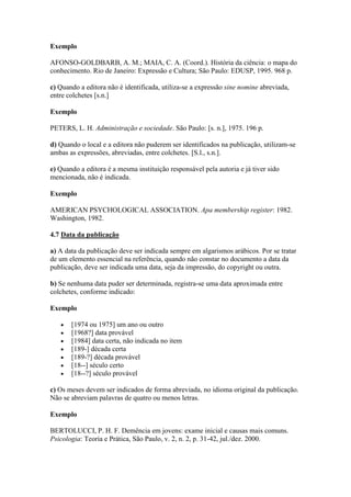Exemplo

AFONSO-GOLDBARB, A. M.; MAIA, C. A. (Coord.). História da ciência: o mapa do
conhecimento. Rio de Janeiro: Expressão e Cultura; São Paulo: EDUSP, 1995. 968 p.

c) Quando a editora não é identificada, utiliza-se a expressão sine nomine abreviada,
entre colchetes [s.n.]

Exemplo

PETERS, L. H. Administração e sociedade. São Paulo: [s. n.], 1975. 196 p.

d) Quando o local e a editora não puderem ser identificados na publicação, utilizam-se
ambas as expressões, abreviadas, entre colchetes. [S.l., s.n.].

e) Quando a editora é a mesma instituição responsável pela autoria e já tiver sido
mencionada, não é indicada.

Exemplo

AMERICAN PSYCHOLOGICAL ASSOCIATION. Apa membership register: 1982.
Washington, 1982.

4.7 Data da publicação

a) A data da publicação deve ser indicada sempre em algarismos arábicos. Por se tratar
de um elemento essencial na referência, quando não constar no documento a data da
publicação, deve ser indicada uma data, seja da impressão, do copyright ou outra.

b) Se nenhuma data puder ser determinada, registra-se uma data aproximada entre
colchetes, conforme indicado:

Exemplo

       [1974 ou 1975] um ano ou outro
       [1968?] data provável
       [1984] data certa, não indicada no item
       [189-] década certa
       [189-?] década provável
       [18--] século certo
       [18--?] século provável

c) Os meses devem ser indicados de forma abreviada, no idioma original da publicação.
Não se abreviam palavras de quatro ou menos letras.

Exemplo

BERTOLUCCI, P. H. F. Demência em jovens: exame inicial e causas mais comuns.
Psicologia: Teoria e Prática, São Paulo, v. 2, n. 2, p. 31-42, jul./dez. 2000.
 