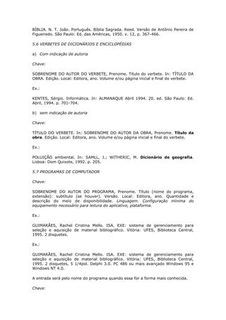BÍBLIA. N. T. João. Português. Bíblia Sagrada. Reed. Versão de Antônio Pereira de
Figueiredo. São Paulo: Ed. das Américas, 1950. v. 12, p. 367-466.

5.6 VERBETES DE DICIONÁRIOS E ENCICLOPÉDIAS

a) Com indicação de autoria

Chave:

SOBRENOME DO AUTOR DO VERBETE, Prenome. Título do verbete. In: TÍTULO DA
OBRA. Edição. Local: Editora, ano. Volume e/ou página inicial e final do verbete.

Ex.:

KENTES, Sérgio. Informática. In: ALMANAQUE Abril 1994. 20. ed. São Paulo: Ed.
Abril, 1994. p. 701-704.

b) sem indicação de autoria

Chave:

TÍTULO DO VERBETE. In: SOBRENOME DO AUTOR DA OBRA, Prenome. Título da
obra. Edição. Local: Editora, ano. Volume e/ou página inicial e final do verbete.

Ex.:

POLUIÇÃO ambiental. In: SAMLL, J.; WITHERIC, M. Dicionário de geografia.
Lisboa: Dom Quixote, 1992. p. 205.

5.7 PROGRAMAS DE COMPUTADOR

Chave:

SOBRENOME DO AUTOR DO PROGRAMA, Prenome. Título (nome do programa,
extensão): subtítulo (se houver). Versão. Local: Editora, ano. Quantidade e
descrição do meio de disponibilidade. Linguagem. Configuração mínima do
equipamento necessário para leitura do aplicativo, plataforma.

Ex.:

GUIMARÃES, Rachel Cristina Mello. ISA. EXE: sistema de gerenciamento para
seleção e aquisição de material bibliográfico. Vitória: UFES, Biblioteca Central,
1995. 2 disquetes.

Ex.:

GUIMARÃES, Rachel Cristina Mello. ISA. EXE: sistema de gerenciamento para
seleção e aquisição de material bibliográfico. Vitória: UFES, Biblioteca Central,
1995. 2 disquetes, 5 1/4pol. Delphi 3.0. PC 486 ou mais avançado Windows 95 e
Windows NT 4.0.

A entrada será pelo nome do programa quando essa for a forma mais conhecida.

Chave:
 