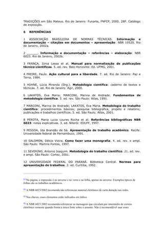 TRADIÇÕES em São Mateus. Rio de Janeiro: Funarte, FNFCP, 2000. 28P. Catálogo
de exposição.

6       REFERÊNCIAS

1 ASSOCIAÇÃO BRASILEIRA DE NORMAS TÉCNICAS.          Informação e
documentação – citações em documentos – apresentação: NBR 10520. Rio
de Janeiro, 2002a.

2 ______. Informação e documentação – referências – elaboração: NBR
6023. Rio de Janeiro, 2002b.

3 FRANÇA, Júnia Lessa et al. Manual para normalização de publicações
técnico-científicas. 5. ed. rev. Belo Horizonte: Ed. UFMG, 2001.

4 FREIRE, Paulo. Ação cultural para a liberdade. 7. ed. Rio de Janeiro: Paz e
Terra, 1984.

5 HÜHNE, Lúcia Miranda (Org.). Metodologia científica: caderno de textos e
técnicas. 7. ed. Rio de Janeiro: Agir, 2000.

6 LAKATOS, Eva Maria; MARCONI, Marina de Andrade. Fundamentos de
metodologia científica. 3. ed. rev. São Paulo: Atlas, 1991.

7 MARCONI, Marina de Andrade; LAKATOS, Eva Maria. Metodologia do trabalho
científico: procedimentos básicos; pesquisa bibliográfica, projeto e relatório;
publicações e trabalhos científicos. 5. ed. São Paulo: Atlas, 2001.

8 PEROTA, Maria Luiza Loures Rocha et al. Referências bibliográficas NBR
6023: notas explicativas. 3. ed. Niterói: EDUFF, 1997.

9 PESSOA, Ida Brandão de Sá. Apresentação de trabalho acadêmico. Recife:
Universidade federal de Pernambuco, 1991.

10 SALOMON, Délcio Vieira. Como fazer uma monografia. 4. ed. rev. e ampl.
São Paulo: Martins Fontes, 1997.

11 SEVERINO, Antonio Joaquim. Metodologia do trabalho científico. 21. ed. rev.
e ampl. São Paulo: Cortez, 2001.

12 UNIVERSIDADE FEDERAL DO PARANÁ. Biblioteca Central. Normas para
apresentação de trabalhos. 2. ed. Curitiba, 1992.



[1]
   Na página, a impressão é no anverso e no verso e na folha, apenas no anverso. Exemplos típicos de
folhas são os trabalhos acadêmicos.

[2]
      A NBR 6023/2002 recomenda não referenciar material eletrônico de curta duração nas redes.

[3]
      Nas chaves, esses elementos estão indicados em itálico.

[4]
   A NBR 6023:2002 recomenda referenciar as mensagens que circulam por intermédio de correio
eletrônico somente quando forem a única fonte sobre o assunto. Não é recomendável usar esses
 