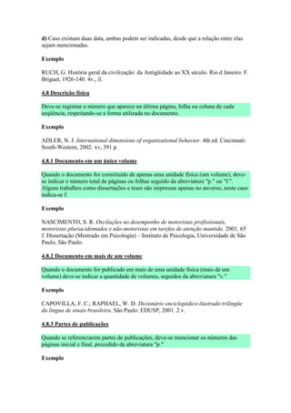 d) Caso existam duas data, ambas podem ser indicadas, desde que a relação entre elas
sejam mencionadas.

Exemplo

RUCH, G. História geral da civilização: da Antigüidade ao XX século. Rio d Janeiro: F.
Briguet, 1926-140. 4v., il.

4.8 Descrição física

Deve-se registrar o número que aparece na última página, folha ou coluna de cada
seqüência, respeitando-se a forma utilizada no documento.

Exemplo

ADLER, N. J. International dimensions of organizational behavior. 4th ed. Cincinnati:
South-Western, 2002. xv, 391 p.

4.8.1 Documento em um único volume

Quando o documento for constituído de apenas uma unidade física (um volume), deve-
se indicar o número total de páginas ou folhas seguido da abreviatura "p." ou "f.".
Alguns trabalhos como dissertações e teses são impressas apenas no anverso, neste caso
indica-se f.

Exemplo

NASCIMENTO, S. R. Oscilações no desempenho de motoristas profissionais,
motoristas pluriacidentados e não-motoristas em tarefas de atenção mantida. 2001. 65
f. Dissertação (Mestrado em Psicologia) – Instituto de Psicologia, Universidade de São
Paulo, São Paulo.

4.8.2 Documento em mais de um volume

Quando o documento for publicado em mais de uma unidade física (mais de um
volume) deve-se indicar a quantidade de volumes, seguidos da abreviatura "v."

Exemplo

CAPOVILLA, F. C.; RAPHAEL, W. D. Dicionário enciclopédico ilustrado trilíngüe
da língua de sinais brasileira. São Paulo: EDUSP, 2001. 2 v.

4.8.3 Partes de publicações

Quando se referenciarem partes de publicações, deve-se mencionar os números das
páginas inicial e final, precedido da abreviatura "p."

Exemplo
 