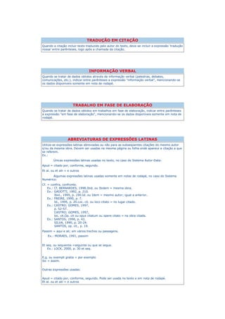 TRADUÇÃO EM CITAÇÃO
Quando a citação incluir texto traduzido pelo autor do texto, deve-se incluir a expressão „tradução
nossa‟ entre parênteses, logo após a chamada da citação.




                                 INFORMAÇÃO VERBAL
Quando se tratar de dados obtidos através de informação verbal (palestras, debates,
comunicações, etc.), indicar entre parênteses a expressão "informação verbal", mencionando-se
os dados disponíveis somente em nota de rodapé.




                       TRABALHO EM FASE DE ELABORAÇÃO
Quando se tratar de dados obtidos em trabalhos em fase de elaboração, indicar entre parênteses
a expressão "em fase de elaboração", mencionando-se os dados disponíveis somente em nota de
rodapé.




                   ABREVIATURAS DE EXPRESSÕES LATINAS
Utiliza-se expressões latinas abreviadas ou não para as subseqüentes citações do mesmo autor
e/ou da mesma obra. Devem ser usadas na mesma página ou folha onde aparece a citação a que
se referem.
Ex.:
        Únicas expressões latinas usadas no texto, no caso do Sistema Autor-Data:
Apud = citado por, conforme, segundo.
Et al. ou et alii = e outros
       Algumas expressões latinas usadas somente em notas de rodapé, no caso do Sistema
Numérico:
Cf. = confira, confronte.
    Ex.: Cf. BERNARDES, 1998.Ibid. ou Ibidem = mesma obra.
    Ex.: GADOTTI, 1992, p. 210.
         Ibid., 1995, p. 190.Id. ou Idem = mesmo autor; igual a anterior.
    Ex.: FREIRE, 1990, p. 7.
         Id., 1995, p. 20.Loc. cit. ou loco citato = no lugar citado.
    Ex.: CASTRO; GOMES, 1997,
         p. 52-57.
         CASTRO; GOMES, 1997,
         loc. cit.Op. cit ou opus citatum ou opere citato = na obra citada.
    Ex.: SANTOS, 1996, p. 42.
         SILVA, 1990, p. 20-24.
         SANTOS, op. cit., p. 19.
Passim = aqui e ali; em vários trechos ou passagens.
    Ex.: MORAES, 1991, passim


Et seq. ou sequentia =seguinte ou que se segue.
    Ex.: LOCK, 2000, p. 30 et seq.


E.g. ou exempli gratia = por exemplo
Sic = assim.


Outras expressões usadas:


Apud = citado por, conforme, segundo. Pode ser usada no texto e em nota de rodapé.
Et al. ou et alii = e outros
 
