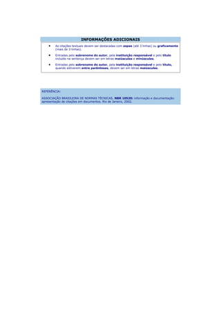 INFORMAÇÕES ADICIONAIS
        As citações textuais devem ser destacadas com aspas (até 3 linhas) ou graficamente
        (mais de 3 linhas).

        Entradas pelo sobrenome do autor, pela instituição responsável e pelo título
        incluído na sentença devem ser em letras maiúsculas e minúsculas.

        Entradas pelo sobrenome do autor, pela instituição responsável e pelo título,
        quando estiverem entre parênteses, devem ser em letras maiúsculas.




REFERÊNCIA:

ASSOCIAÇÃO BRASILEIRA DE NORMAS TÉCNICAS. NBR 10520: informação e documentação:
apresentação de citações em documentos. Rio de Janeiro, 2002.
 