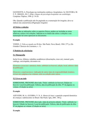 GIANNOTTI, A. Psicologia nas instituições médicas e hospitalares. In: OLIVEIRA, M.
F. P.; ISMAEL, M. C. (Org.). Rumos da psicologia hospitalar em cardiologia.
Campinas: Papirus, 1996. p. 14-28.

Obs.:Quando a publicação não for paginada ou a numeração for irregular, deve-se
indicar esta característica (Paginação irregular)

4.9 Séries e coleções

Após todas as indicações sobre os aspectos físicos, podem ser incluídas as notas
relativas a séries e/ou coleções. Indicam-se os títulos das séries e coleções e sua
numeração tal como aparecem no documento.

Exemplo

VERNE, J. Volta ao mundo em 80 dias. São Paulo: Novo Brasil, 1984. 277 p. (Os
Grandes Clássicos da Literatura, v. 1).

5 Modelos de referências

5.1 Monografia

Inclui livros, folhetos, trabalhos acadêmicos (dissertações, teses etc), manual, guia,
catálogo, enciclopédia, dicionário etc.

Elementos essenciais: autor(es), título, subtítulo (se houver), edição, local, editora e data
de publicação.

Elementos complementares: indicação de outros tipos de responsabilidade (tradutor,
revisor etc), páginas e/ou volumes, série ou coleção entre outros.

5.2 Livro no todo

SOBRENOME, PRENOME abreviado. Título: subtítulo (se houver). Edição (se
houver). Local de publicação: Editora, data de publicação da obra. Nº de páginas ou
volume. (Coleção ou série)

Exemplo

AZEVEDO, M. A.; GUERRA, V. N. A. Mania de bater: a punição corporal doméstica
de crianças e adolescentes no Brasil. São Paulo: Iglu, 2001. 386 p.

SOBRENOME, PRENOME abreviado. (data da primeira edição). Título: subtítulo (se
houver). Edição (se houver). Local de publicação: Editora, data de publicação da obra.
Nº de páginas ou volume. (Coleção ou série)

Exemplo
 