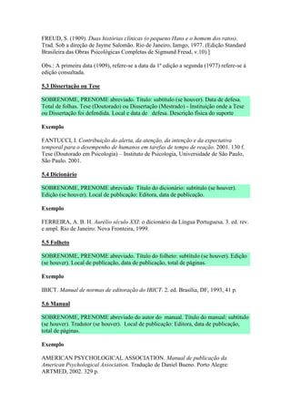 FREUD, S. (1909). Duas histórias clínicas (o pequeno Hans e o homem dos ratos).
Trad. Sob a direção de Jayme Salomão. Rio de Janeiro, Iamgo, 1977. (Edição Standard
Brasileira das Obras Psicológicas Completas de Sigmund Freud, v.10).]

Obs.: A primeira data (1909), refere-se a data da 1ª edição a segunda (1977) refere-se á
edição consultada.

5.3 Dissertação ou Tese

SOBRENOME, PRENOME abreviado. Título: subtítulo (se houver). Data de defesa.
Total de folhas. Tese (Doutorado) ou Dissertação (Mestrado) - Instituição onde a Tese
ou Dissertação foi defendida. Local e data de defesa. Descrição física do suporte

Exemplo

FANTUCCI, I. Contribuição do alerta, da atenção, da intenção e da expectativa
temporal para o desempenho de humanos em tarefas de tempo de reação. 2001. 130 f.
Tese (Doutorado em Psicologia) – Instituto de Psicologia, Universidade de São Paulo,
São Paulo. 2001.

5.4 Dicionário

SOBRENOME, PRENOME abreviado Título do dicionário: subtítulo (se houver).
Edição (se houver). Local de publicação: Editora, data de publicação.

Exemplo

FERREIRA, A. B. H. Aurélio século XXI: o dicionário da Língua Portuguesa. 3. ed. rev.
e ampl. Rio de Janeiro: Nova Fronteira, 1999.

5.5 Folheto

SOBRENOME, PRENOME abreviado. Título do folheto: subtítulo (se houver). Edição
(se houver). Local de publicação, data de publicação, total de páginas.

Exemplo

IBICT. Manual de normas de editoração do IBICT. 2. ed. Brasília, DF, 1993, 41 p.

5.6 Manual

SOBRENOME, PRENOME abreviado do autor do manual. Título do manual: subtítulo
(se houver). Tradutor (se houver). Local de publicação: Editora, data de publicação,
total de páginas.

Exemplo

AMERICAN PSYCHOLOGICAL ASSOCIATION. Manual de publicação da
American Psychological Association. Tradução de Daniel Bueno. Porto Alegre:
ARTMED, 2002. 329 p.
 